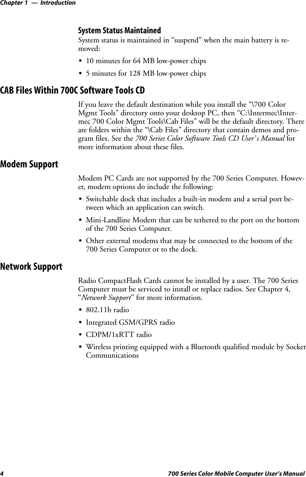 IntroductionChapter —14 700 Series Color Mobile Computer User’s ManualSystem Status MaintainedSystem status is maintained in “suspend” when the main battery is re-moved:S10 minutes for 64 MB low-power chipsS5 minutes for 128 MB low-power chipsCAB Files Within 700C Software Tools CDIf you leave the default destination while you install the “\700 ColorMgmt Tools” directory onto your desktop PC, then “C:\Intermec\Inter-mec 700 Color Mgmt Tools\Cab Files” will be the default directory. Thereare folders within the “\Cab Files” directory that contain demos and pro-gram files. See the 700 Series Color Software Tools CD User’ s Manual formore information about these files.Modem SupportModem PC Cards are not supported by the 700 Series Computer. Howev-er, modem options do include the following:SSwitchable dock that includes a built-in modem and a serial port be-tween which an application can switch.SMini-Landline Modem that can be tethered to the port on the bottomof the 700 Series Computer.SOther external modems that may be connected to the bottom of the700 Series Computer or to the dock.Network SupportRadio CompactFlash Cards cannot be installed by a user. The 700 SeriesComputer must be serviced to install or replace radios. See Chapter 4,“Network Support” for more information.S802.11b radioSIntegrated GSM/GPRS radioSCDPM/1xRTT radioSWireless printing equipped with a Bluetooth qualified module by SocketCommunications