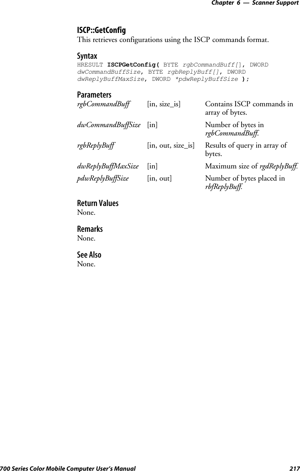 6 Scanner Support—Chapter217700 Series Color Mobile Computer User’s ManualISCP::GetConfigThis retrieves configurations using the ISCP commands format.SyntaxHRESULT ISCPGetConfig( BYTE rgbCommandBuff[], DWORDdwCommandBuffSize, BYTE rgbReplyBuff[], DWORDdwReplyBuffMaxSize, DWORD *pdwReplyBuffSize );ParametersrgbCommandBuff [in, size_is] Contains ISCP commands inarray of bytes.dwCommandBuffSize [in] Number of bytes inrgbCommandBuff.rgbReplyBuff [in, out, size_is] Results of query in array ofbytes.dwReplyBuffMaxSize [in] Maximum size of rgdReplyBuff.pdwReplyBuffSize [in, out] Number of bytes placed inrbfReplyBuff.Return ValuesNone.RemarksNone.See AlsoNone.