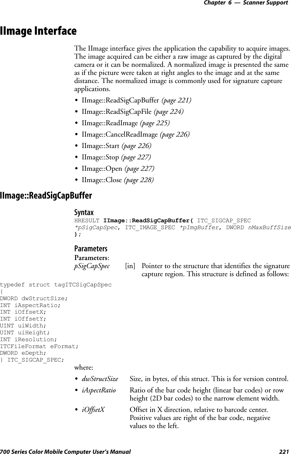 6 Scanner Support—Chapter221700 Series Color Mobile Computer User’s ManualIImage InterfaceThe IImage interface gives the application the capability to acquire images.The image acquired can be either a raw image as captured by the digitalcamera or it can be normalized. A normalized image is presented the sameas if the picture were taken at right angles to the image and at the samedistance. The normalized image is commonly used for signature captureapplications.SIImage::ReadSigCapBuffer (page 221)SIImage::ReadSigCapFile (page 224)SIImage::ReadImage (page 225)SIImage::CancelReadImage (page 226)SIImage::Start (page 226)SIImage::Stop (page 227)SIImage::Open (page 227)SIImage::Close (page 228)IImage::ReadSigCapBufferSyntaxHRESULT IImage::ReadSigCapBuffer( ITC_SIGCAP_SPEC*pSigCapSpec, ITC_IMAGE_SPEC *pImgBuffer, DWORD nMaxBuffSize);ParametersParameters:pSigCapSpec [in] Pointer to the structure that identifies the signaturecapture region. This structure is defined as follows:typedef struct tagITCSigCapSpec{DWORD dwStructSize;INT iAspectRatio;INT iOffsetX;INT iOffsetY;UINT uiWidth;UINT uiHeight;INT iResolution;ITCFileFormat eFormat;DWORD eDepth;} ITC_SIGCAP_SPEC;where:SdwStructSize Size, in bytes, of this struct. This is for version control.SiAspectRatio Ratio of the bar code height (linear bar codes) or rowheight (2D bar codes) to the narrow element width.SiOffsetX Offset in X direction, relative to barcode center.Positive values are right of the bar code, negativevalues to the left.