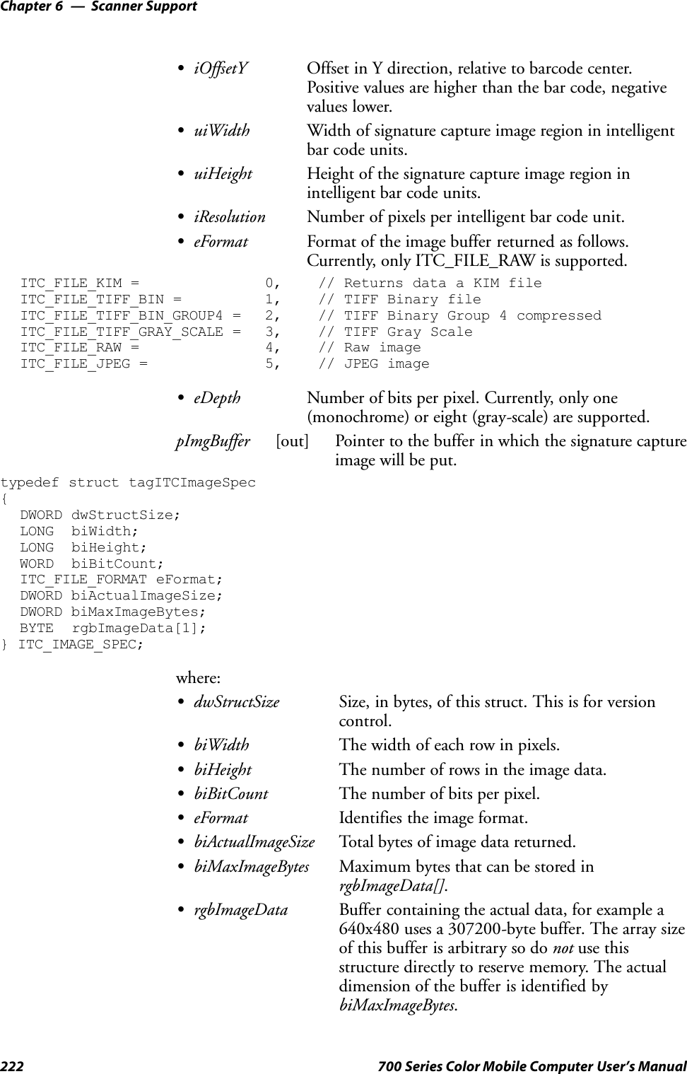 Scanner SupportChapter —6222 700 Series Color Mobile Computer User’s ManualSiOffsetY Offset in Y direction, relative to barcode center.Positive values are higher than the bar code, negativevalues lower.SuiWidth Width of signature capture image region in intelligentbar code units.SuiHeight Height of the signature capture image region inintelligent bar code units.SiResolution Number of pixels per intelligent bar code unit.SeFormat Format of the image buffer returned as follows.Currently, only ITC_FILE_RAW is supported.ITC_FILE_KIM = 0, // Returns data a KIM fileITC_FILE_TIFF_BIN = 1, // TIFF Binary fileITC_FILE_TIFF_BIN_GROUP4 = 2, // TIFF Binary Group 4 compressedITC_FILE_TIFF_GRAY_SCALE = 3, // TIFF Gray ScaleITC_FILE_RAW = 4, // Raw imageITC_FILE_JPEG = 5, // JPEG imageSeDepth Number of bits per pixel. Currently, only one(monochrome) or eight (gray-scale) are supported.pImgBuffer [out] Pointer to the buffer in which the signature captureimage will be put.typedef struct tagITCImageSpec{DWORD dwStructSize;LONG biWidth;LONG biHeight;WORD biBitCount;ITC_FILE_FORMAT eFormat;DWORD biActualImageSize;DWORD biMaxImageBytes;BYTE rgbImageData[1];} ITC_IMAGE_SPEC;where:SdwStructSize Size, in bytes, of this struct. This is for versioncontrol.SbiWidth The width of each row in pixels.SbiHeight The number of rows in the image data.SbiBitCount The number of bits per pixel.SeFormat Identifies the image format.SbiActualImageSize Total bytes of image data returned.SbiMaxImageBytes Maximum bytes that can be stored inrgbImageData[].SrgbImageData Buffer containing the actual data, for example a640x480 uses a 307200-byte buffer. The array sizeof this buffer is arbitrary so do not use thisstructure directly to reserve memory. The actualdimension of the buffer is identified bybiMaxImageBytes.