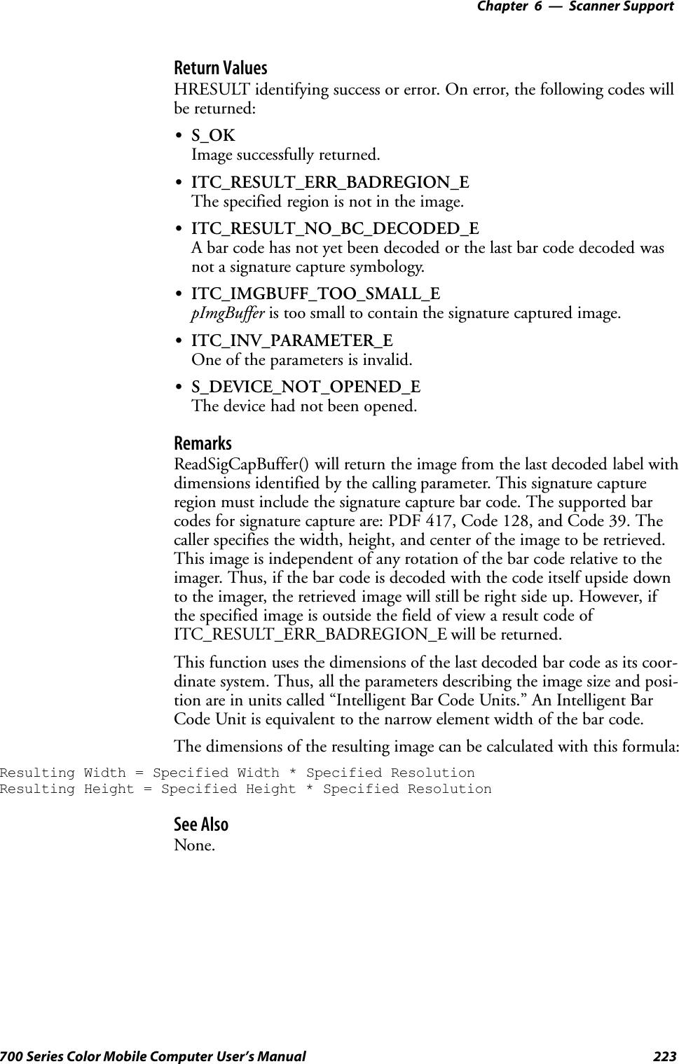 6 Scanner Support—Chapter223700 Series Color Mobile Computer User’s ManualReturn ValuesHRESULT identifying success or error. On error, the following codes willbe returned:SS_OKImage successfully returned.SITC_RESULT_ERR_BADREGION_EThe specified region is not in the image.SITC_RESULT_NO_BC_DECODED_EA bar code has not yet been decoded or the last bar code decoded wasnot a signature capture symbology.SITC_IMGBUFF_TOO_SMALL_EpImgBuffer is too small to contain the signature captured image.SITC_INV_PARAMETER_EOne of the parameters is invalid.SS_DEVICE_NOT_OPENED_EThe device had not been opened.RemarksReadSigCapBuffer() will return the image from the last decoded label withdimensions identified by the calling parameter. This signature captureregion must include the signature capture bar code. The supported barcodes for signature capture are: PDF 417, Code 128, and Code 39. Thecaller specifies the width, height, and center of the image to be retrieved.This image is independent of any rotation of the bar code relative to theimager. Thus, if the bar code is decoded with the code itself upside downto the imager, the retrieved image will still be right side up. However, ifthe specified image is outside the field of view a result code ofITC_RESULT_ERR_BADREGION_E will be returned.This function uses the dimensions of the last decoded bar code as its coor-dinate system. Thus, all the parameters describing the image size and posi-tion are in units called “Intelligent Bar Code Units.” An Intelligent BarCode Unit is equivalent to the narrow element width of the bar code.The dimensions of the resulting image can be calculated with this formula:Resulting Width = Specified Width * Specified ResolutionResulting Height = Specified Height * Specified ResolutionSee AlsoNone.