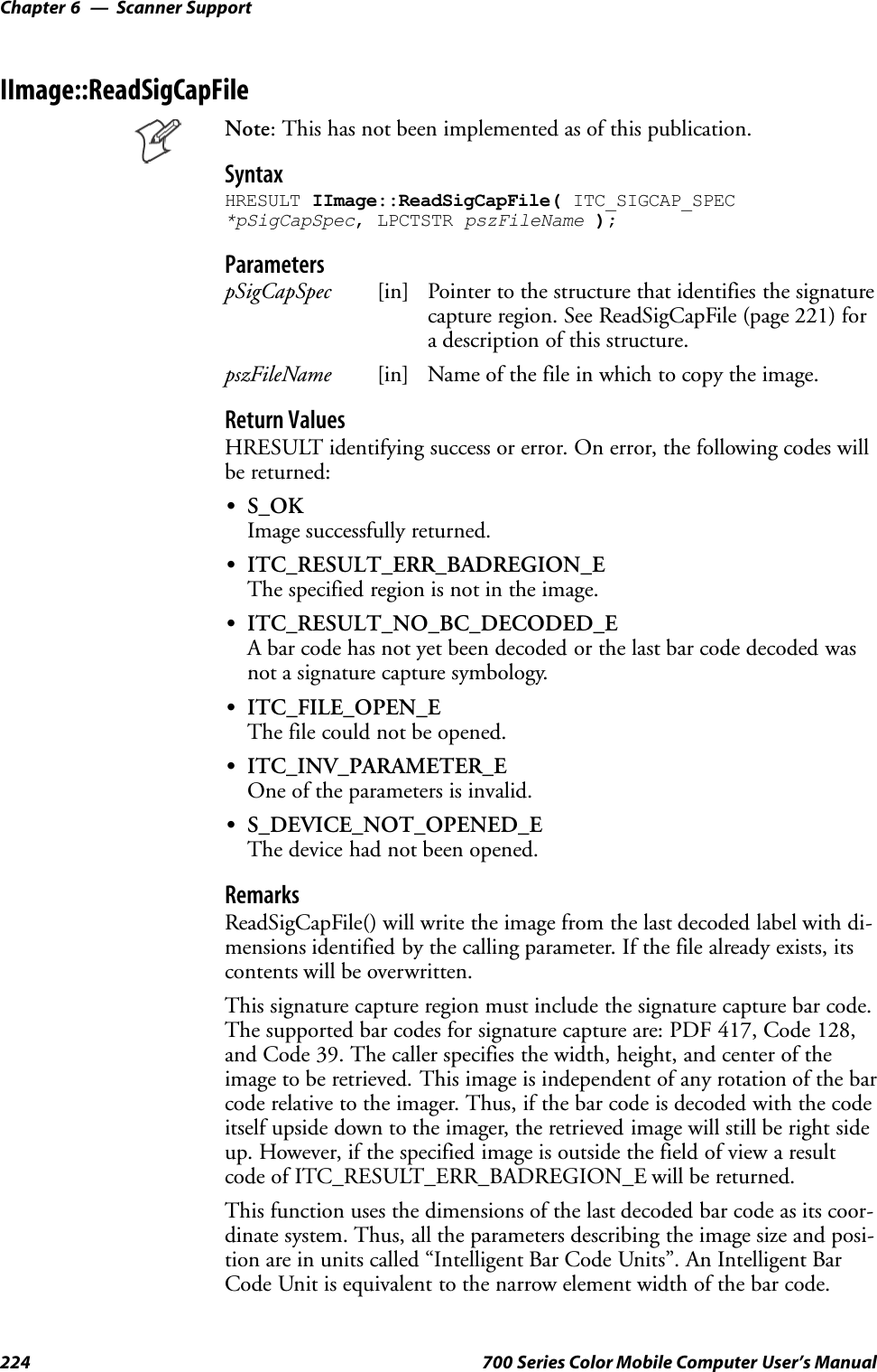 Scanner SupportChapter —6224 700 Series Color Mobile Computer User’s ManualIImage::ReadSigCapFileNote: This has not been implemented as of this publication.SyntaxHRESULT IImage::ReadSigCapFile( ITC_SIGCAP_SPEC*pSigCapSpec, LPCTSTR pszFileName );ParameterspSigCapSpec [in] Pointer to the structure that identifies the signaturecapture region. See ReadSigCapFile (page 221) fora description of this structure.pszFileName [in] Name of the file in which to copy the image.Return ValuesHRESULT identifying success or error. On error, the following codes willbe returned:SS_OKImage successfully returned.SITC_RESULT_ERR_BADREGION_EThe specified region is not in the image.SITC_RESULT_NO_BC_DECODED_EA bar code has not yet been decoded or the last bar code decoded wasnot a signature capture symbology.SITC_FILE_OPEN_EThe file could not be opened.SITC_INV_PARAMETER_EOne of the parameters is invalid.SS_DEVICE_NOT_OPENED_EThe device had not been opened.RemarksReadSigCapFile() will write the image from the last decoded label with di-mensions identified by the calling parameter. If the file already exists, itscontents will be overwritten.This signature capture region must include the signature capture bar code.The supported bar codes for signature capture are: PDF 417, Code 128,and Code 39. The caller specifies the width, height, and center of theimage to be retrieved. This image is independent of any rotation of the barcode relative to the imager. Thus, if the bar code is decoded with the codeitself upside down to the imager, the retrieved image will still be right sideup. However, if the specified image is outside the field of view a resultcode of ITC_RESULT_ERR_BADREGION_E will be returned.This function uses the dimensions of the last decoded bar code as its coor-dinate system. Thus, all the parameters describing the image size and posi-tion are in units called “Intelligent Bar Code Units”. An Intelligent BarCode Unit is equivalent to the narrow element width of the bar code.