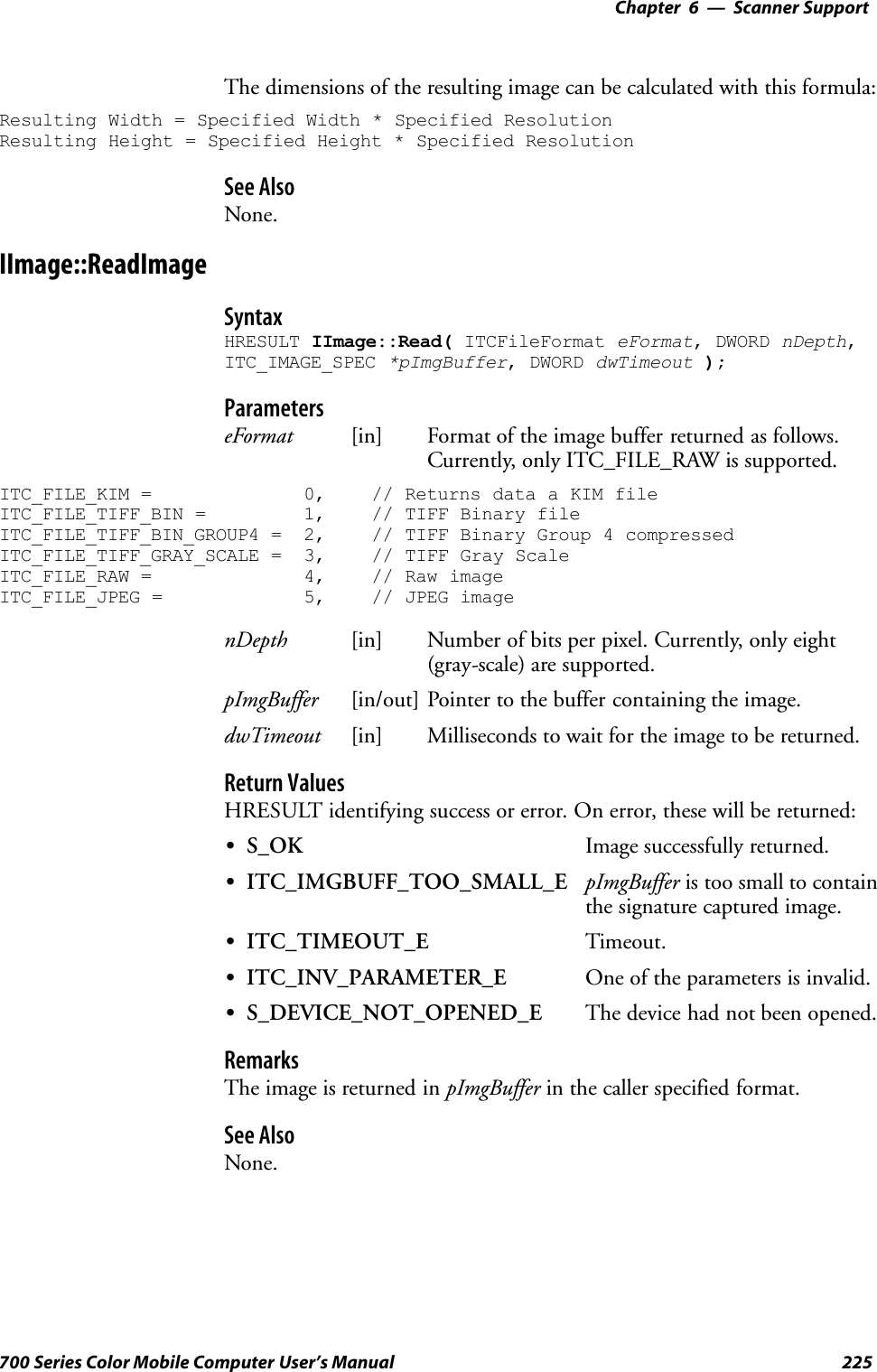 6 Scanner Support—Chapter225700 Series Color Mobile Computer User’s ManualThe dimensions of the resulting image can be calculated with this formula:Resulting Width = Specified Width * Specified ResolutionResulting Height = Specified Height * Specified ResolutionSee AlsoNone.IImage::ReadImageSyntaxHRESULT IImage::Read( ITCFileFormat eFormat, DWORD nDepth,ITC_IMAGE_SPEC *pImgBuffer, DWORD dwTimeout );ParameterseFormat [in] Format of the image buffer returned as follows.Currently, only ITC_FILE_RAW is supported.ITC_FILE_KIM = 0, // Returns data a KIM fileITC_FILE_TIFF_BIN = 1, // TIFF Binary fileITC_FILE_TIFF_BIN_GROUP4 = 2, // TIFF Binary Group 4 compressedITC_FILE_TIFF_GRAY_SCALE = 3, // TIFF Gray ScaleITC_FILE_RAW = 4, // Raw imageITC_FILE_JPEG = 5, // JPEG imagenDepth [in] Number of bits per pixel. Currently, only eight(gray-scale) are supported.pImgBuffer [in/out] Pointer to the buffer containing the image.dwTimeout [in] Milliseconds to wait for the image to be returned.Return ValuesHRESULT identifying success or error. On error, these will be returned:SS_OK Image successfully returned.SITC_IMGBUFF_TOO_SMALL_E pImgBuffer is too small to containthe signature captured image.SITC_TIMEOUT_E Timeout.SITC_INV_PARAMETER_E One of the parameters is invalid.SS_DEVICE_NOT_OPENED_E The device had not been opened.RemarksThe image is returned in pImgBuffer in the caller specified format.See AlsoNone.