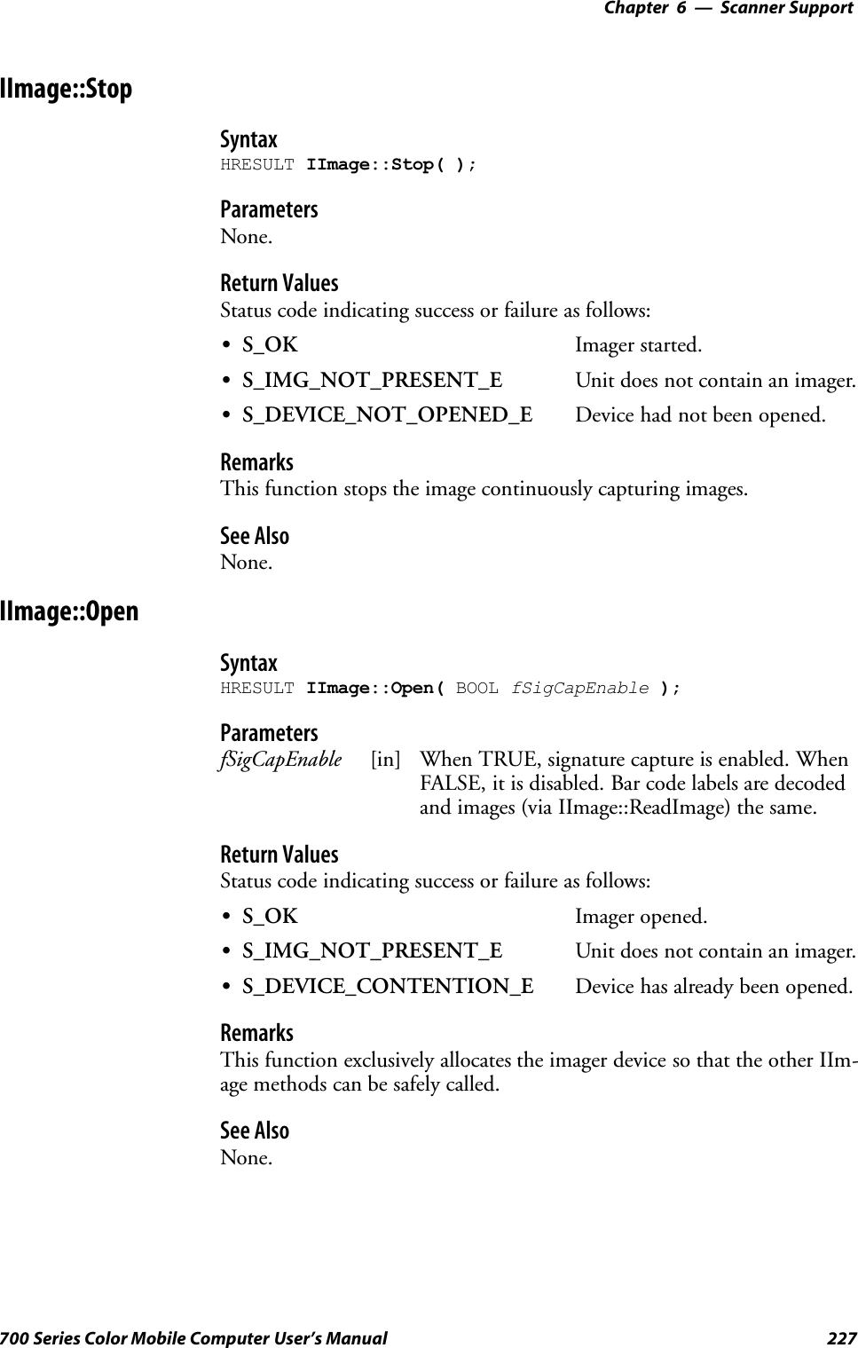 6 Scanner Support—Chapter227700 Series Color Mobile Computer User’s ManualIImage::StopSyntaxHRESULT IImage::Stop( );ParametersNone.Return ValuesStatus code indicating success or failure as follows:SS_OK Imager started.SS_IMG_NOT_PRESENT_E Unit does not contain an imager.SS_DEVICE_NOT_OPENED_E Device had not been opened.RemarksThis function stops the image continuously capturing images.See AlsoNone.IImage::OpenSyntaxHRESULT IImage::Open( BOOL fSigCapEnable );ParametersfSigCapEnable [in] When TRUE, signature capture is enabled. WhenFALSE, it is disabled. Bar code labels are decodedand images (via IImage::ReadImage) the same.Return ValuesStatus code indicating success or failure as follows:SS_OK Imager opened.SS_IMG_NOT_PRESENT_E Unit does not contain an imager.SS_DEVICE_CONTENTION_E Device has already been opened.RemarksThis function exclusively allocates the imager device so that the other IIm-age methods can be safely called.See AlsoNone.