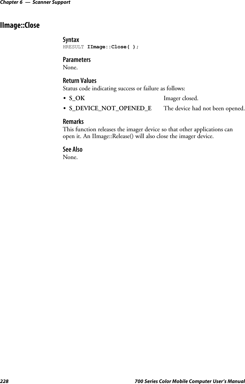 Scanner SupportChapter —6228 700 Series Color Mobile Computer User’s ManualIImage::CloseSyntaxHRESULT IImage::Close( );ParametersNone.Return ValuesStatus code indicating success or failure as follows:SS_OK Imager closed.SS_DEVICE_NOT_OPENED_E The device had not been opened.RemarksThis function releases the imager device so that other applications canopen it. An IImage::Release() will also close the imager device.See AlsoNone.