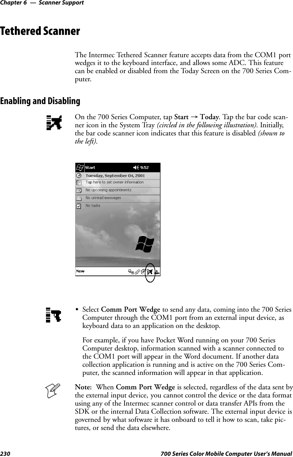 Scanner SupportChapter —6230 700 Series Color Mobile Computer User’s ManualTethered ScannerThe Intermec Tethered Scanner feature accepts data from the COM1 portwedges it to the keyboard interface, and allows some ADC. This featurecan be enabled or disabled from the Today Screen on the 700 Series Com-puter.Enabling and DisablingOn the 700 Series Computer, tap Start →Today. Tap the bar code scan-ner icon in the System Tray (circled in the following illustration). Initially,the bar code scanner icon indicates that this feature is disabled (shown tothe left).SSelect Comm Port Wedge to send any data, coming into the 700 SeriesComputer through the COM1 port from an external input device, askeyboard data to an application on the desktop.For example, if you have Pocket Word running on your 700 SeriesComputer desktop, information scanned with a scanner connected tothe COM1 port will appear in the Word document. If another datacollection application is running and is active on the 700 Series Com-puter, the scanned information will appear in that application.Note: When Comm Port Wedge is selected, regardless of the data sent bythe external input device, you cannot control the device or the data formatusing any of the Intermec scanner control or data transfer APIs from theSDK or the internal Data Collection software. The external input device isgoverned by what software it has onboard to tell it how to scan, take pic-tures, or send the data elsewhere.