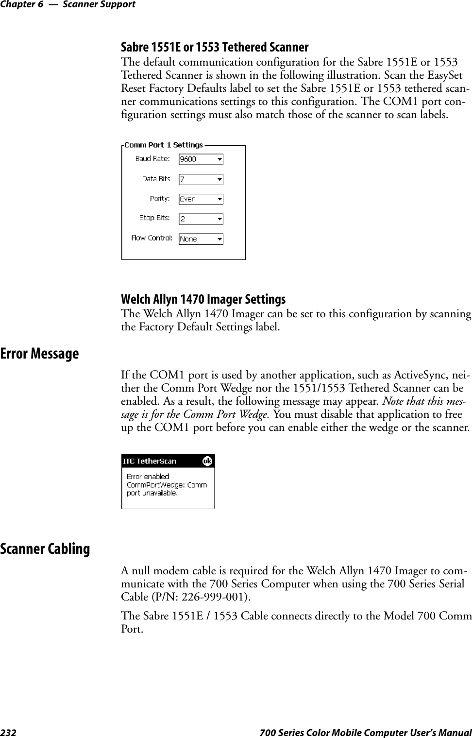 Scanner SupportChapter —6232 700 Series Color Mobile Computer User’s ManualSabre 1551E or 1553 Tethered ScannerThe default communication configuration for the Sabre 1551E or 1553Tethered Scanner is shown in the following illustration. Scan the EasySetReset Factory Defaults label to set the Sabre 1551E or 1553 tethered scan-ner communications settings to this configuration. The COM1 port con-figuration settings must also match those of the scanner to scan labels.Welch Allyn 1470 Imager SettingsThe Welch Allyn 1470 Imager can be set to this configuration by scanningthe Factory Default Settings label.Error MessageIf the COM1 port is used by another application, such as ActiveSync, nei-ther the Comm Port Wedge nor the 1551/1553 Tethered Scanner can beenabled. As a result, the following message may appear. Note that this mes-sage is for the Comm Port Wedge. You must disable that application to freeup the COM1 port before you can enable either the wedge or the scanner.Scanner CablingA null modem cable is required for the Welch Allyn 1470 Imager to com-municate with the 700 Series Computer when using the 700 Series SerialCable (P/N: 226-999-001).The Sabre 1551E / 1553 Cable connects directly to the Model 700 CommPort.