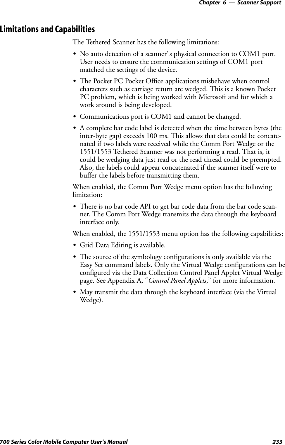 6 Scanner Support—Chapter233700 Series Color Mobile Computer User’s ManualLimitations and CapabilitiesThe Tethered Scanner has the following limitations:SNo auto detection of a scanner’ s physical connection to COM1 port.User needs to ensure the communication settings of COM1 portmatched the settings of the device.SThe Pocket PC Pocket Office applications misbehave when controlcharacters such as carriage return are wedged. This is a known PocketPC problem, which is being worked with Microsoft and for which awork around is being developed.SCommunications port is COM1 and cannot be changed.SA complete bar code label is detected when the time between bytes (theinter-byte gap) exceeds 100 ms. This allows that data could be concate-nated if two labels were received while the Comm Port Wedge or the1551/1553 Tethered Scanner was not performing a read. That is, itcould be wedging data just read or the read thread could be preempted.Also, the labels could appear concatenated if the scanner itself were tobuffer the labels before transmitting them.When enabled, the Comm Port Wedge menu option has the followinglimitation:SThere is no bar code API to get bar code data from the bar code scan-ner. The Comm Port Wedge transmits the data through the keyboardinterface only.When enabled, the 1551/1553 menu option has the following capabilities:SGrid Data Editing is available.SThe source of the symbology configurations is only available via theEasy Set command labels. Only the Virtual Wedge configurations can beconfigured via the Data Collection Control Panel Applet Virtual Wedgepage. See Appendix A, “Control Panel Applets,” for more information.SMay transmit the data through the keyboard interface (via the VirtualWedge).