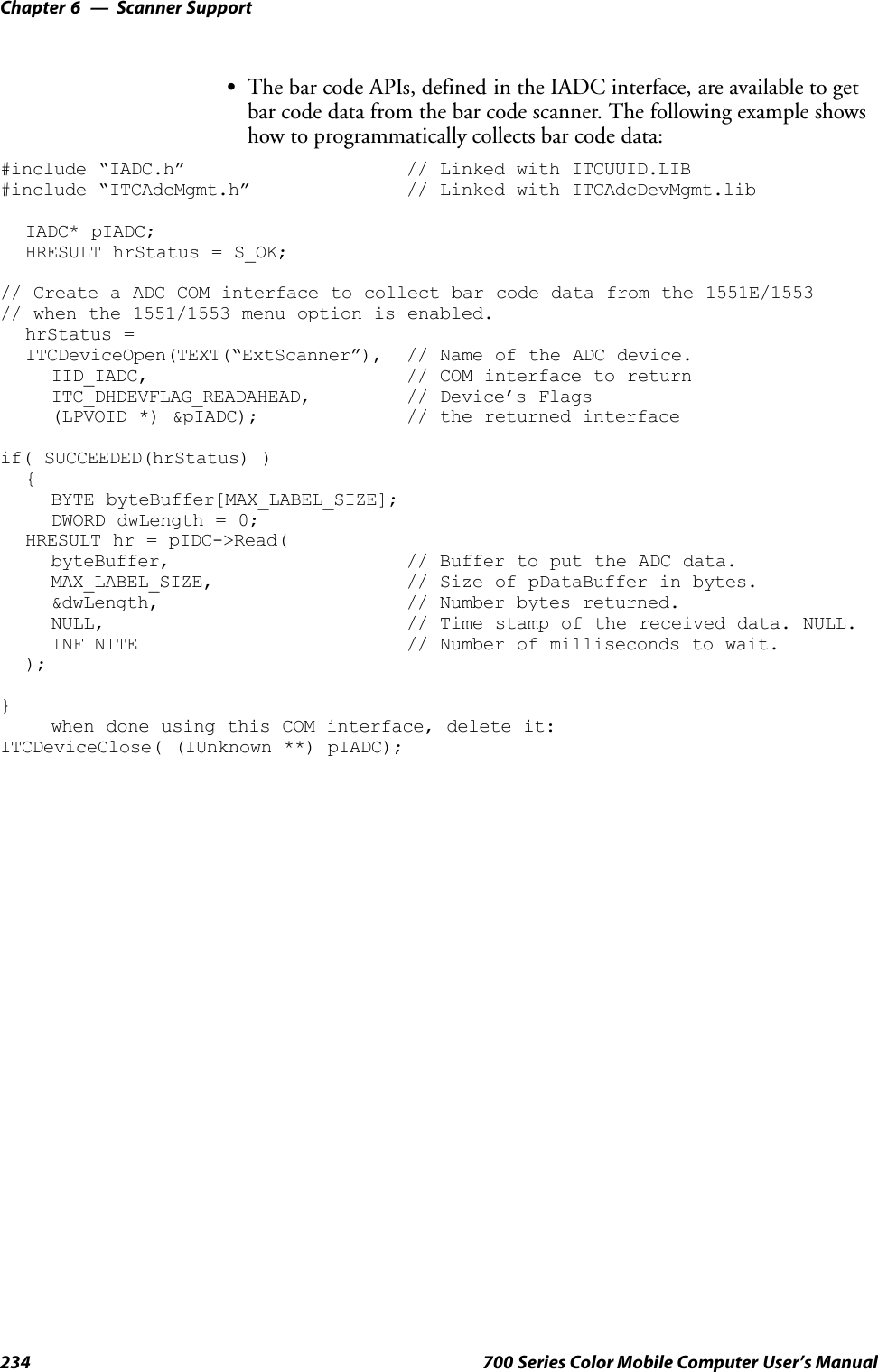 Scanner SupportChapter —6234 700 Series Color Mobile Computer User’s ManualSThe bar code APIs, defined in the IADC interface, are available to getbar code data from the bar code scanner. The following example showshow to programmatically collects bar code data:#include “IADC.h” // Linked with ITCUUID.LIB#include “ITCAdcMgmt.h” // Linked with ITCAdcDevMgmt.libIADC* pIADC;HRESULT hrStatus = S_OK;// Create a ADC COM interface to collect bar code data from the 1551E/1553// when the 1551/1553 menu option is enabled.hrStatus =ITCDeviceOpen(TEXT(“ExtScanner”), // Name of the ADC device.IID_IADC, // COM interface to returnITC_DHDEVFLAG_READAHEAD, // Device’s Flags(LPVOID *) &amp;pIADC); // the returned interfaceif( SUCCEEDED(hrStatus) ){BYTE byteBuffer[MAX_LABEL_SIZE];DWORD dwLength = 0;HRESULT hr = pIDC-&gt;Read(byteBuffer, // Buffer to put the ADC data.MAX_LABEL_SIZE, // Size of pDataBuffer in bytes.&amp;dwLength, // Number bytes returned.NULL, // Time stamp of the received data. NULL.INFINITE // Number of milliseconds to wait.);}when done using this COM interface, delete it:ITCDeviceClose( (IUnknown **) pIADC);