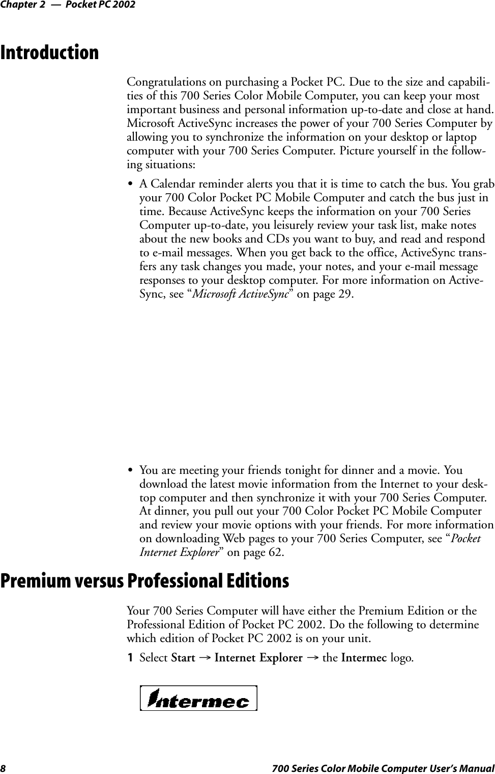 Pocket PC 2002Chapter —28 700 Series Color Mobile Computer User’s ManualIntroductionCongratulations on purchasing a Pocket PC. Due to the size and capabili-ties of this 700 Series Color Mobile Computer, you can keep your mostimportant business and personal information up-to-date and close at hand.Microsoft ActiveSync increases the power of your 700 Series Computer byallowing you to synchronize the information on your desktop or laptopcomputer with your 700 Series Computer. Picture yourself in the follow-ing situations:SA Calendar reminder alerts you that it is time to catch the bus. You grabyour 700 Color Pocket PC Mobile Computer and catch the bus just intime. Because ActiveSync keeps the information on your 700 SeriesComputer up-to-date, you leisurely review your task list, make notesabout the new books and CDs you want to buy, and read and respondto e-mail messages. When you get back to the office, ActiveSync trans-fers any task changes you made, your notes, and your e-mail messageresponses to your desktop computer. For more information on Active-Sync, see “Microsoft ActiveSync” on page 29.SYou are meeting your friends tonight for dinner and a movie. Youdownload the latest movie information from the Internet to your desk-top computer and then synchronize it with your 700 Series Computer.At dinner, you pull out your 700 Color Pocket PC Mobile Computerand review your movie options with your friends. For more informationon downloading Web pages to your 700 Series Computer, see “PocketInternet Explorer” on page 62.Premium versus Professional EditionsYour 700 Series Computer will have either the Premium Edition or theProfessional Edition of Pocket PC 2002. Do the following to determinewhich edition of Pocket PC 2002 is on your unit.1Select Start →Internet Explorer →the Intermec logo.