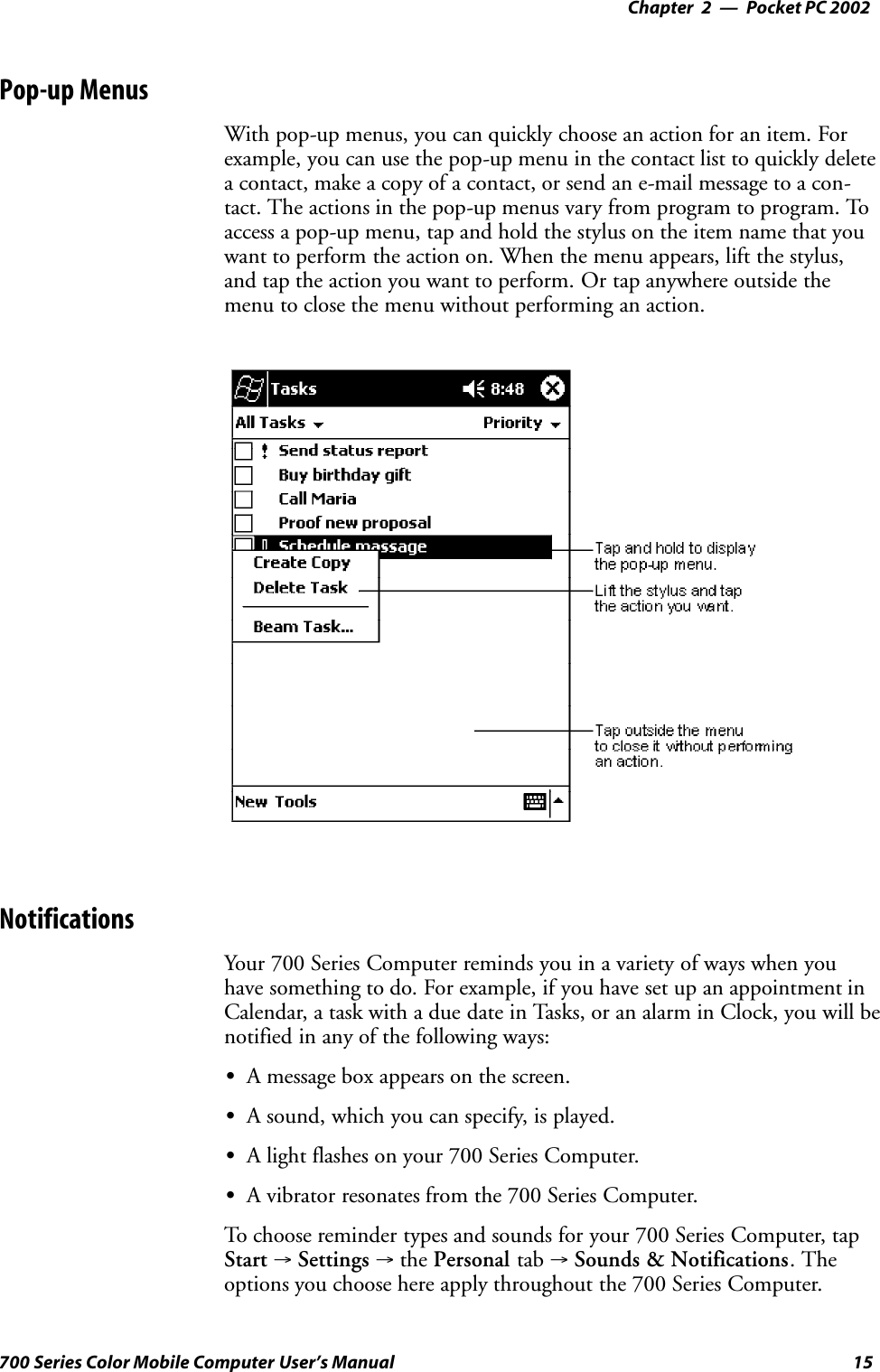 Pocket PC 2002—Chapter 215700 Series Color Mobile Computer User’s ManualPop-up MenusWith pop-up menus, you can quickly choose an action for an item. Forexample, you can use the pop-up menu in the contact list to quickly deletea contact, make a copy of a contact, or send an e-mail message to a con-tact. The actions in the pop-up menus vary from program to program. Toaccess a pop-up menu, tap and hold the stylus on the item name that youwant to perform the action on. When the menu appears, lift the stylus,and tap the action you want to perform. Or tap anywhere outside themenu to close the menu without performing an action.NotificationsYour 700 Series Computer reminds you in a variety of ways when youhave something to do. For example, if you have set up an appointment inCalendar, a task with a due date in Tasks, or an alarm in Clock, you will benotified in any of the following ways:SA message box appears on the screen.SA sound, which you can specify, is played.SA light flashes on your 700 Series Computer.SA vibrator resonates from the 700 Series Computer.To choose reminder types and sounds for your 700 Series Computer, tapStart →Settings →the Personal tab →Sounds &amp; Notifications. Theoptions you choose here apply throughout the 700 Series Computer.