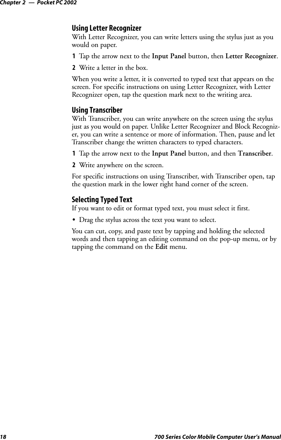 Pocket PC 2002Chapter —218 700 Series Color Mobile Computer User’s ManualUsing Letter RecognizerWith Letter Recognizer, you can write letters using the stylus just as youwould on paper.1Tap the arrow next to the Input Panel button, then Letter Recognizer.2Write a letter in the box.When you write a letter, it is converted to typed text that appears on thescreen. For specific instructions on using Letter Recognizer, with LetterRecognizer open, tap the question mark next to the writing area.Using TranscriberWith Transcriber, you can write anywhere on the screen using the stylusjust as you would on paper. Unlike Letter Recognizer and Block Recogniz-er, you can write a sentence or more of information. Then, pause and letTranscriber change the written characters to typed characters.1Tap the arrow next to the Input Panel button, and then Transcriber.2Write anywhere on the screen.For specific instructions on using Transcriber, with Transcriber open, tapthe question mark in the lower right hand corner of the screen.Selecting Typed TextIf you want to edit or format typed text, you must select it first.SDrag the stylus across the text you want to select.You can cut, copy, and paste text by tapping and holding the selectedwords and then tapping an editing command on the pop-up menu, or bytapping the command on the Edit menu.