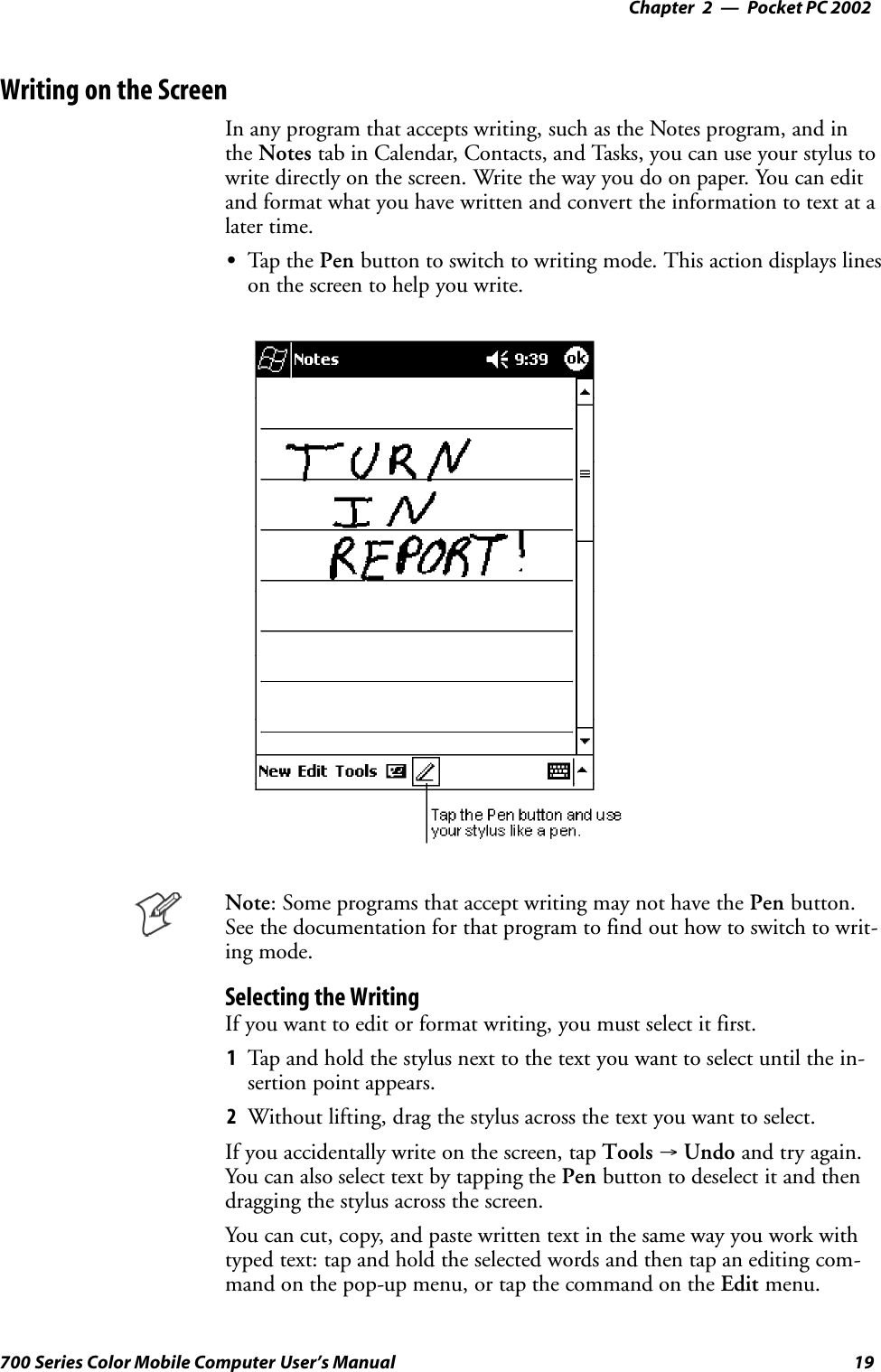 Pocket PC 2002—Chapter 219700 Series Color Mobile Computer User’s ManualWriting on the ScreenIn any program that accepts writing, such as the Notes program, and inthe Notes tab in Calendar, Contacts, and Tasks, you can use your stylus towrite directly on the screen. Write the way you do on paper. You can editand format what you have written and convert the information to text at alater time.STap t he Pen button to switch to writing mode. This action displays lineson the screen to help you write.Note: Some programs that accept writing may not have the Pen button.See the documentation for that program to find out how to switch to writ-ing mode.Selecting the WritingIf you want to edit or format writing, you must select it first.1Tap and hold the stylus next to the text you want to select until the in-sertion point appears.2Without lifting, drag the stylus across the text you want to select.If you accidentally write on the screen, tap Tools →Undo and try again.You can also select text by tapping the Pen button to deselect it and thendragging the stylus across the screen.You can cut, copy, and paste written text in the same way you work withtyped text: tap and hold the selected words and then tap an editing com-mand on the pop-up menu, or tap the command on the Edit menu.