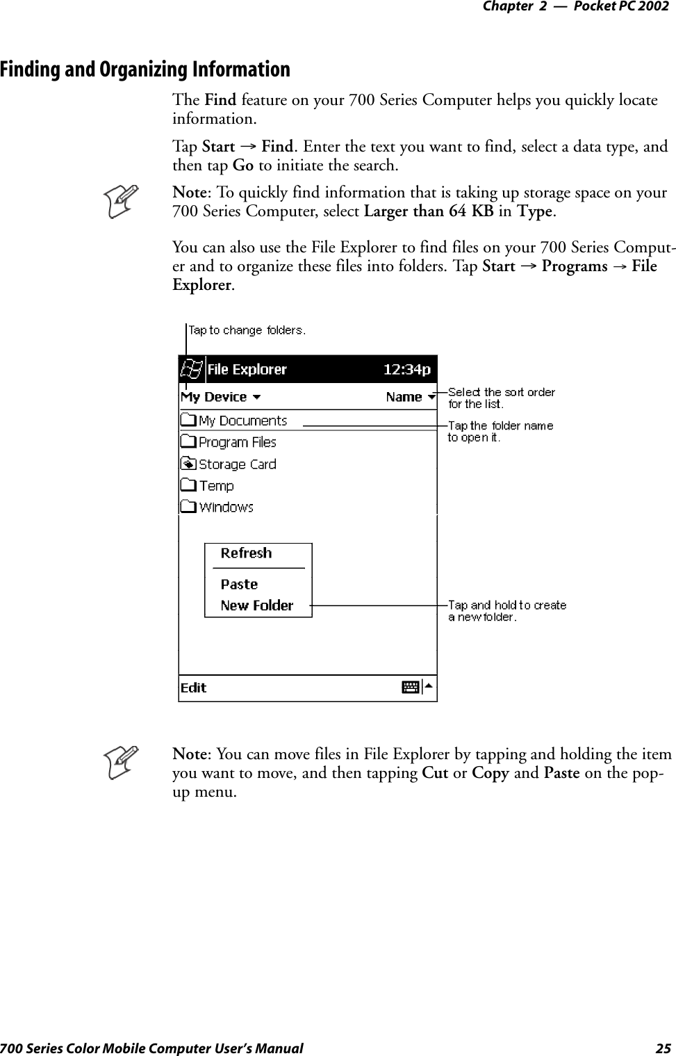 Pocket PC 2002—Chapter 225700 Series Color Mobile Computer User’s ManualFinding and Organizing InformationThe Find feature on your 700 Series Computer helps you quickly locateinformation.Tap Start →Find. Enter the text you want to find, select a data type, andthen tap Go to initiate the search.Note: To quickly find information that is taking up storage space on your700 Series Computer, select Larger than 64 KB in Type.You can also use the File Explorer to find files on your 700 Series Comput-er and to organize these files into folders. Tap Start →Programs →FileExplorer.Note: You can move files in File Explorer by tapping and holding the itemyou want to move, and then tapping Cut or Copy and Paste on the pop-up menu.