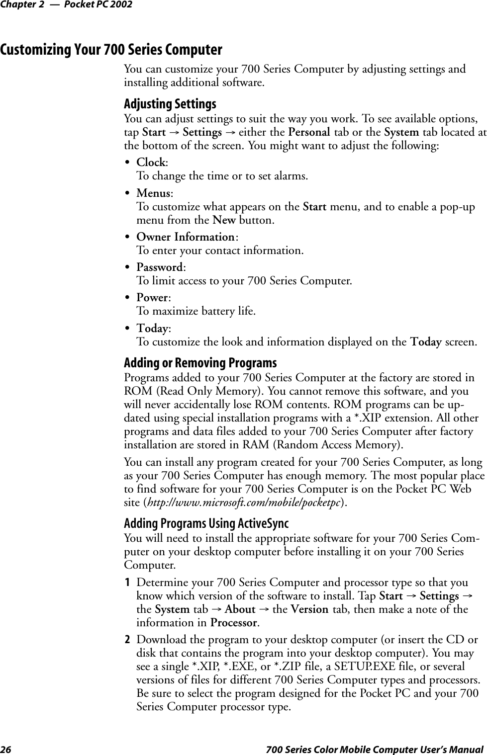 Pocket PC 2002Chapter —226 700 Series Color Mobile Computer User’s ManualCustomizing Your 700 Series ComputerYou can customize your 700 Series Computer by adjusting settings andinstalling additional software.Adjusting SettingsYou can adjust settings to suit the way you work. To see available options,tap Start →Settings →either the Personal tab or the System tab located atthe bottom of the screen. You might want to adjust the following:SClock:To change the time or to set alarms.SMenus:To customize what appears on the Start menu, and to enable a pop-upmenu from the New button.SOwner Information:To enter your contact information.SPassword:To limit access to your 700 Series Computer.SPower:To maximize battery life.SToday:To customize the look and information displayed on the Today screen.Adding or Removing ProgramsPrograms added to your 700 Series Computer at the factory are stored inROM (Read Only Memory). You cannot remove this software, and youwill never accidentally lose ROM contents. ROM programs can be up-dated using special installation programs with a *.XIP extension. All otherprograms and data files added to your 700 Series Computer after factoryinstallation are stored in RAM (Random Access Memory).You can install any program created for your 700 Series Computer, as longas your 700 Series Computer has enough memory. The most popular placeto find software for your 700 Series Computer is on the Pocket PC Website (http://www.microsoft.com/mobile/pocketpc).Adding Programs Using ActiveSyncYou will need to install the appropriate software for your 700 Series Com-puter on your desktop computer before installing it on your 700 SeriesComputer.1Determine your 700 Series Computer and processor type so that youknow which version of the software to install. Tap Start →Settings →the System tab →About →the Version tab, then make a note of theinformation in Processor.2Download the program to your desktop computer (or insert the CD ordisk that contains the program into your desktop computer). You maysee a single *.XIP, *.EXE, or *.ZIP file, a SETUP.EXE file, or severalversions of files for different 700 Series Computer types and processors.Be sure to select the program designed for the Pocket PC and your 700Series Computer processor type.