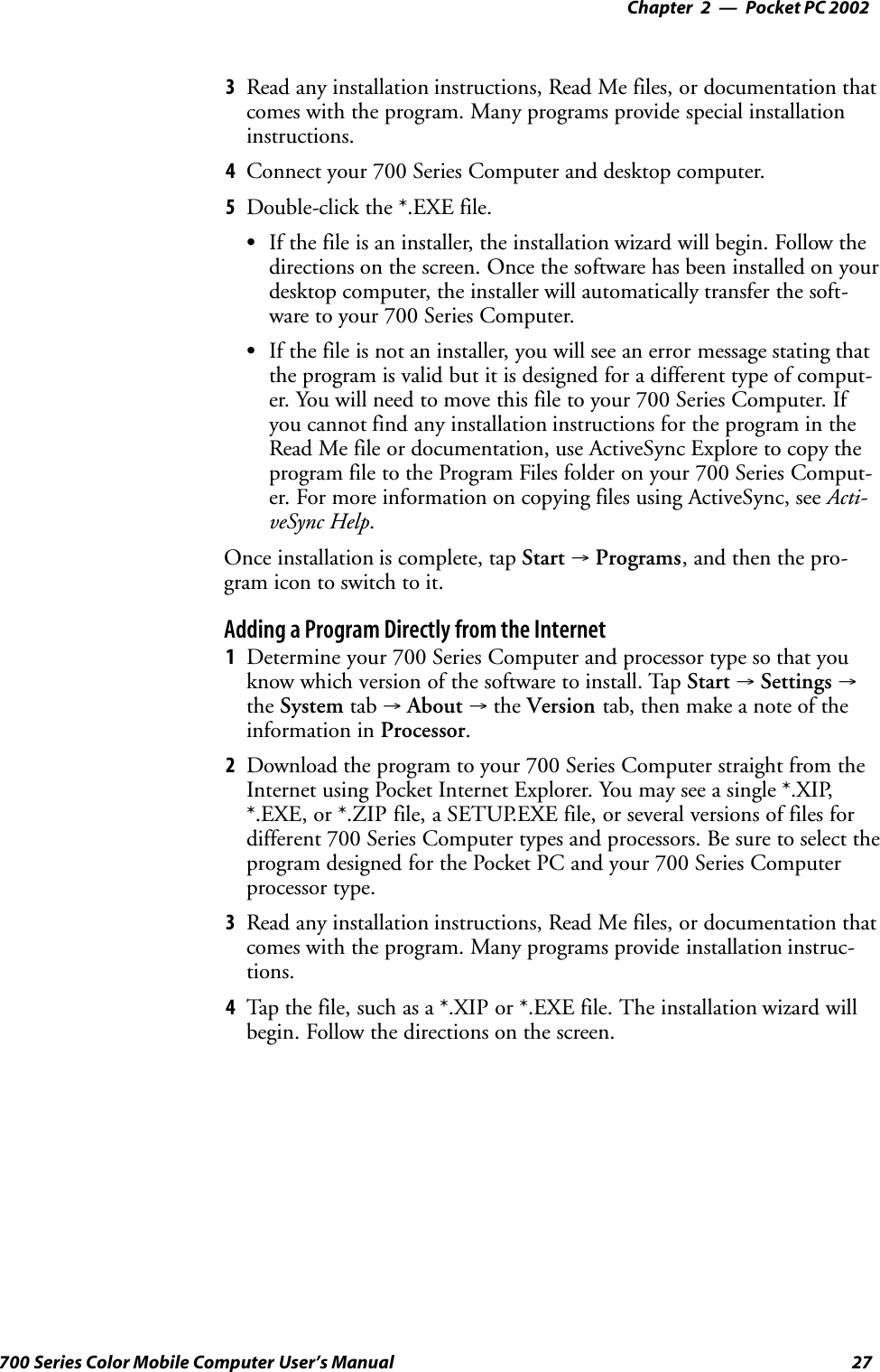 Pocket PC 2002—Chapter 227700 Series Color Mobile Computer User’s Manual3Read any installation instructions, Read Me files, or documentation thatcomes with the program. Many programs provide special installationinstructions.4Connect your 700 Series Computer and desktop computer.5Double-click the *.EXE file.SIf the file is an installer, the installation wizard will begin. Follow thedirections on the screen. Once the software has been installed on yourdesktop computer, the installer will automatically transfer the soft-ware to your 700 Series Computer.SIf the file is not an installer, you will see an error message stating thatthe program is valid but it is designed for a different type of comput-er. You will need to move this file to your 700 Series Computer. Ifyou cannot find any installation instructions for the program in theRead Me file or documentation, use ActiveSync Explore to copy theprogram file to the Program Files folder on your 700 Series Comput-er. For more information on copying files using ActiveSync, see Acti-veSync Help.Once installation is complete, tap Start →Programs, and then the pro-gram icon to switch to it.Adding a Program Directly from the Internet1Determine your 700 Series Computer and processor type so that youknow which version of the software to install. Tap Start →Settings →the System tab →About →the Version tab, then make a note of theinformation in Processor.2Download the program to your 700 Series Computer straight from theInternet using Pocket Internet Explorer. You may see a single *.XIP,*.EXE, or *.ZIP file, a SETUP.EXE file, or several versions of files fordifferent 700 Series Computer types and processors. Be sure to select theprogram designed for the Pocket PC and your 700 Series Computerprocessor type.3Read any installation instructions, Read Me files, or documentation thatcomes with the program. Many programs provide installation instruc-tions.4Tap the file, such as a *.XIP or *.EXE file. The installation wizard willbegin. Follow the directions on the screen.