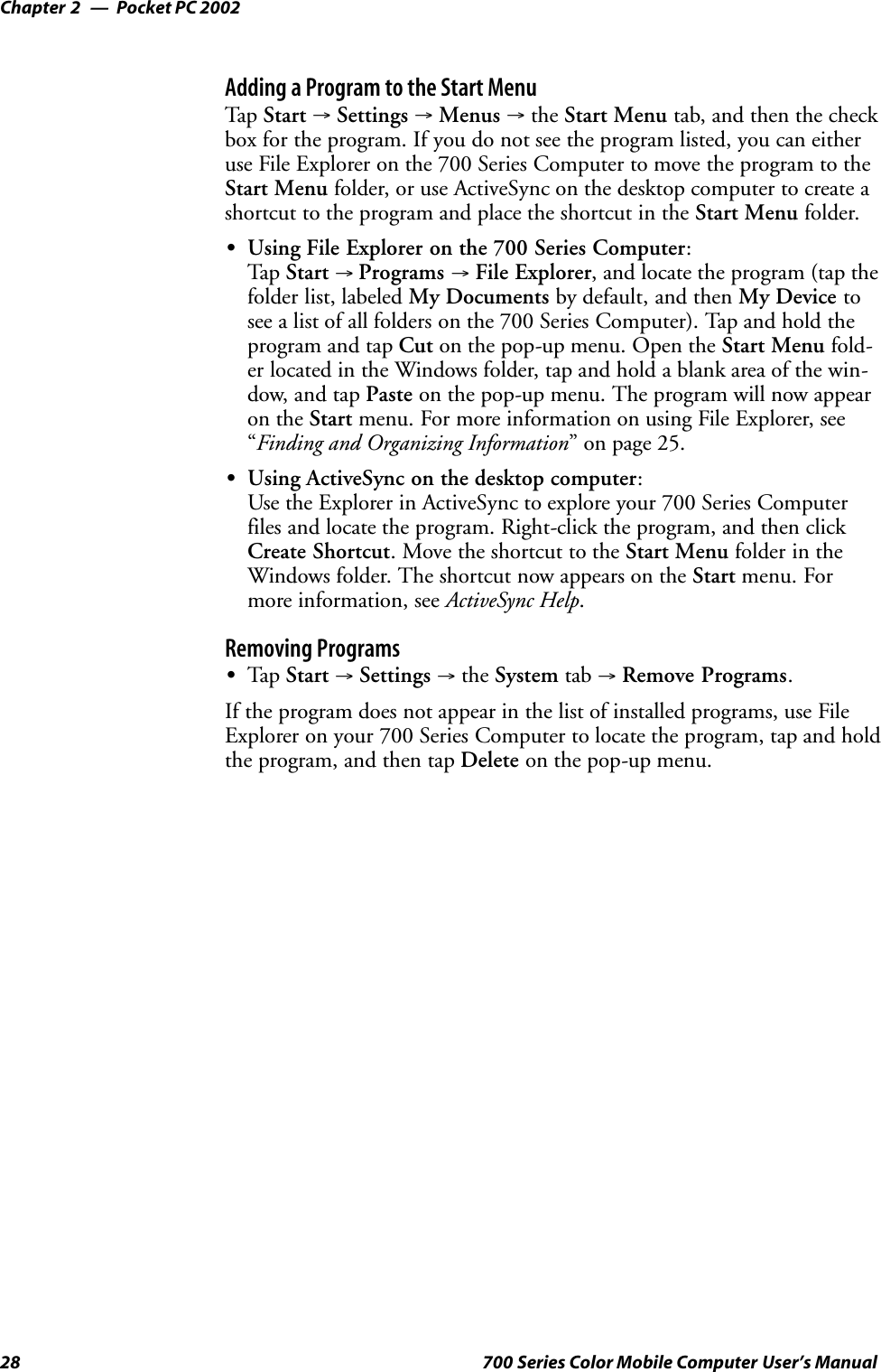 Pocket PC 2002Chapter —228 700 Series Color Mobile Computer User’s ManualAdding a Program to the Start MenuTap Start →Settings →Menus →the Start Menu tab, and then the checkbox for the program. If you do not see the program listed, you can eitheruse File Explorer on the 700 Series Computer to move the program to theStart Menu folder, or use ActiveSync on the desktop computer to create ashortcut to the program and place the shortcut in the Start Menu folder.SUsing File Explorer on the 700 Series Computer:Tap Start →Programs →File Explorer, and locate the program (tap thefolder list, labeled My Documents by default, and then My Device tosee a list of all folders on the 700 Series Computer). Tap and hold theprogram and tap Cut on the pop-up menu. Open the Start Menu fold-er located in the Windows folder, tap and hold a blank area of the win-dow, and tap Paste on the pop-up menu. The program will now appearon the Start menu. For more information on using File Explorer, see“Finding and Organizing Information” on page 25.SUsing ActiveSync on the desktop computer:Use the Explorer in ActiveSync to explore your 700 Series Computerfiles and locate the program. Right-click the program, and then clickCreate Shortcut. Move the shortcut to the Start Menu folder in theWindows folder. The shortcut now appears on the Start menu. Formore information, see ActiveSync Help.Removing ProgramsSTap Start →Settings →the System tab →Remove Programs.If the program does not appear in the list of installed programs, use FileExplorer on your 700 Series Computer to locate the program, tap and holdthe program, and then tap Delete on the pop-up menu.