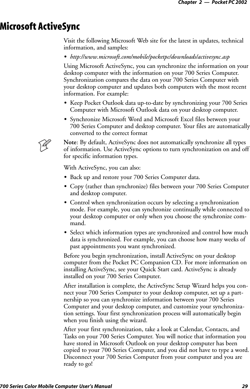 Pocket PC 2002—Chapter 229700 Series Color Mobile Computer User’s ManualMicrosoft ActiveSyncVisit the following Microsoft Web site for the latest in updates, technicalinformation, and samples:Shttp://www.microsoft.com/mobile/pocketpc/downloads/activesync.aspUsing Microsoft ActiveSync, you can synchronize the information on yourdesktop computer with the information on your 700 Series Computer.Synchronization compares the data on your 700 Series Computer withyour desktop computer and updates both computers with the most recentinformation. For example:SKeep Pocket Outlook data up-to-date by synchronizing your 700 SeriesComputer with Microsoft Outlook data on your desktop computer.SSynchronize Microsoft Word and Microsoft Excel files between your700 Series Computer and desktop computer. Your files are automaticallyconverted to the correct formatNote: By default, ActiveSync does not automatically synchronize all typesof information. Use ActiveSync options to turn synchronization on and offfor specific information types.With ActiveSync, you can also:SBack up and restore your 700 Series Computer data.SCopy (rather than synchronize) files between your 700 Series Computerand desktop computer.SControl when synchronization occurs by selecting a synchronizationmode. For example, you can synchronize continually while connected toyour desktop computer or only when you choose the synchronize com-mand.SSelect which information types are synchronized and control how muchdata is synchronized. For example, you can choose how many weeks ofpast appointments you want synchronized.Before you begin synchronization, install ActiveSync on your desktopcomputer from the Pocket PC Companion CD. For more information oninstalling ActiveSync, see your Quick Start card. ActiveSync is alreadyinstalled on your 700 Series Computer.After installation is complete, the ActiveSync Setup Wizard helps you con-nect your 700 Series Computer to your desktop computer, set up a part-nership so you can synchronize information between your 700 SeriesComputer and your desktop computer, and customize your synchroniza-tion settings. Your first synchronization process will automatically beginwhen you finish using the wizard.After your first synchronization, take a look at Calendar, Contacts, andTasks on your 700 Series Computer. You will notice that information youhave stored in Microsoft Outlook on your desktop computer has beencopied to your 700 Series Computer, and you did not have to type a word.Disconnect your 700 Series Computer from your computer and you areready to go!