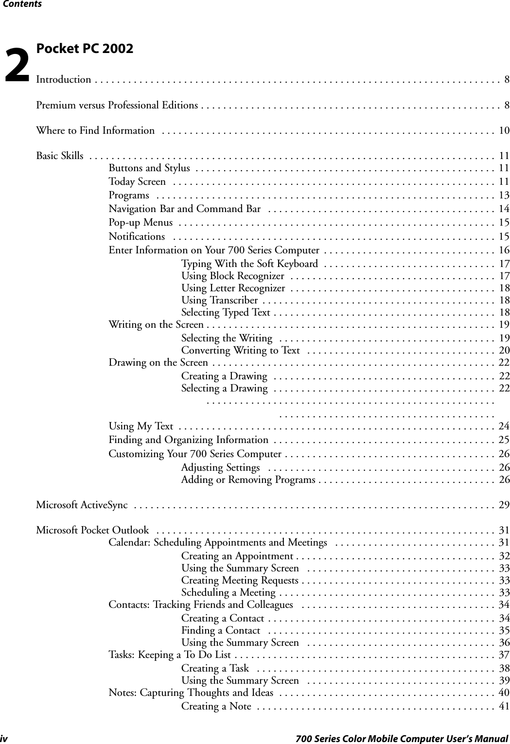 Contentsiv 700 Series Color Mobile Computer User’s ManualPocket PC 2002Introduction 8.........................................................................Premium versus Professional Editions 8......................................................Where to Find Information 10............................................................Basic Skills 11.........................................................................Buttons and Stylus 11......................................................Today Screen 11..........................................................Programs 13.............................................................Navigation Bar and Command Bar 14.........................................Pop-up Menus 15.........................................................Notifications 15..........................................................Enter Information on Your 700 Series Computer 16...............................Typing With the Soft Keyboard 17...............................Using Block Recognizer 17.....................................Using Letter Recognizer 18.....................................Using Transcriber 18..........................................Selecting Typed Text 18........................................Writing on the Screen 19....................................................Selecting the Writing 19.......................................Converting Writing to Text 20..................................Drawing on the Screen 22...................................................Creating a Drawing 22........................................Selecting a Drawing 22............................................................................................ .......................................Using My Text 24.........................................................Finding and Organizing Information 25........................................Customizing Your 700 Series Computer 26......................................Adjusting Settings 26.........................................Adding or Removing Programs 26................................Microsoft ActiveSync 29.................................................................Microsoft Pocket Outlook 31.............................................................Calendar: Scheduling Appointments and Meetings 31.............................Creating an Appointment 32....................................Using the Summary Screen 33..................................Creating Meeting Requests 33...................................Scheduling a Meeting 33.......................................Contacts: Tracking Friends and Colleagues 34...................................Creating a Contact 34.........................................Finding a Contact 35.........................................Using the Summary Screen 36..................................Tasks: Keeping a To Do List 37...............................................Creating a Task 38...........................................Using the Summary Screen 39..................................Notes: Capturing Thoughts and Ideas 40.......................................Creating a Note 41...........................................2