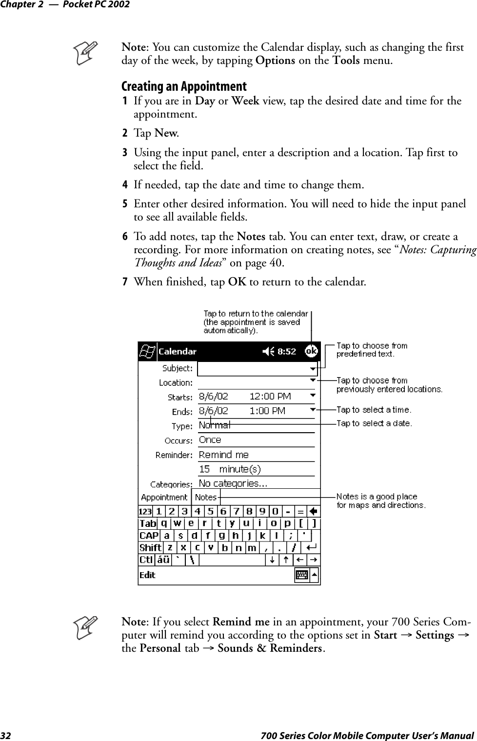 Pocket PC 2002Chapter —232 700 Series Color Mobile Computer User’s ManualNote: You can customize the Calendar display, such as changing the firstday of the week, by tapping Options on the Tools menu.Creating an Appointment1If you are in Day or Week view, tap the desired date and time for theappointment.2Tap New.3Using the input panel, enter a description and a location. Tap first toselect the field.4If needed, tap the date and time to change them.5Enter other desired information. You will need to hide the input panelto see all available fields.6To add notes, tap the Notes tab. You can enter text, draw, or create arecording. For more information on creating notes, see “Notes: CapturingThoughts and Ideas” on page 40.7When finished, tap OK to return to the calendar.Note:IfyouselectRemind me in an appointment, your 700 Series Com-puter will remind you according to the options set in Start →Settings →the Personal tab →Sounds &amp; Reminders.