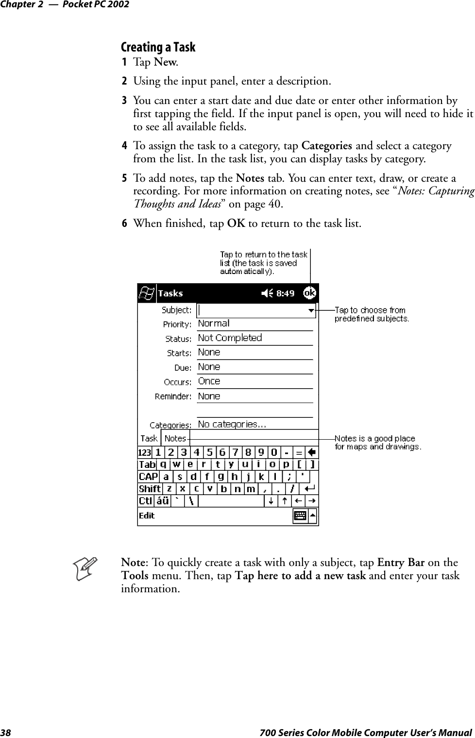 Pocket PC 2002Chapter —238 700 Series Color Mobile Computer User’s ManualCreating a Task1Tap New.2Using the input panel, enter a description.3You can enter a start date and due date or enter other information byfirst tapping the field. If the input panel is open, you will need to hide itto see all available fields.4To assign the task to a category, tap Categories and select a categoryfrom the list. In the task list, you can display tasks by category.5To add notes, tap the Notes tab. You can enter text, draw, or create arecording. For more information on creating notes, see “Notes: CapturingThoughts and Ideas” on page 40.6When finished, tap OK to return to the task list.Note: To quickly create a task with only a subject, tap Entry Bar on theTools menu. Then, tap Tap here to add a new task and enter your taskinformation.