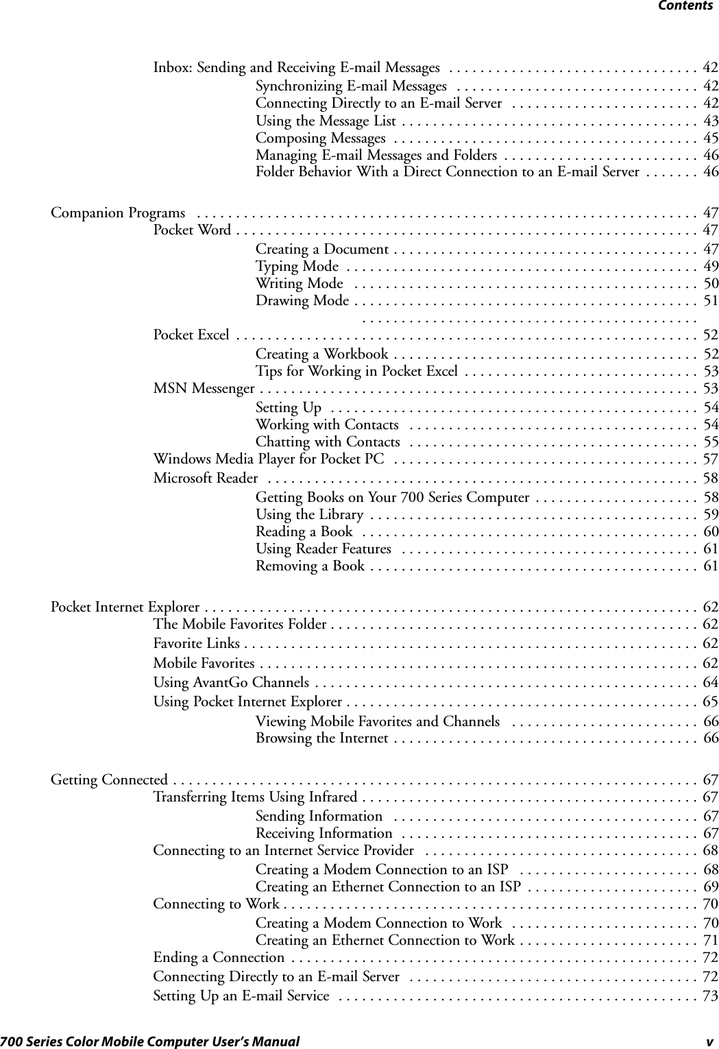 Contentsv700 Series Color Mobile Computer User’s ManualInbox: Sending and Receiving E-mail Messages 42................................Synchronizing E-mail Messages 42...............................Connecting Directly to an E-mail Server 42........................Using the Message List 43......................................Composing Messages 45.......................................Managing E-mail Messages and Folders 46.........................Folder Behavior With a Direct Connection to an E-mail Server 46.......Companion Programs 47................................................................Pocket Word 47...........................................................Creating a Document 47.......................................Typing Mode 49.............................................Writing Mode 50............................................Dr a w i n g Mo d e 5 1.......................................................................................Pocket Excel 52...........................................................Creating a Workbook 52.......................................Tips for Working in Pocket Excel 53..............................MSN Messenger 53........................................................Setting Up 54...............................................Working with Contacts 54.....................................Chatting with Contacts 55.....................................Windows Media Player for Pocket PC 57.......................................Microsoft Reader 58.......................................................Getting Books on Your 700 Series Computer 58.....................Using the Library 59..........................................Reading a Book 60...........................................Using Reader Features 61......................................Removing a Book 61..........................................Pocket Internet Explorer 62...............................................................The Mobile Favorites Folder 62...............................................Favorite Links 62..........................................................Mobile Favorites 62........................................................Using AvantGo Channels 64.................................................Using Pocket Internet Explorer 65.............................................Viewing Mobile Favorites and Channels 66........................Browsing the Internet 66.......................................Getting Connected 67...................................................................Transferring Items Using Infrared 67...........................................Sending Information 67.......................................Receiving Information 67......................................Connecting to an Internet Service Provider 68...................................Creating a Modem Connection to an ISP 68.......................Creating an Ethernet Connection to an ISP 69......................Connecting to Work 70.....................................................Creating a Modem Connection to Work 70........................Creating an Ethernet Connection to Work 71.......................Ending a Connection 72....................................................Connecting Directly to an E-mail Server 72.....................................Setting Up an E-mail Service 73..............................................