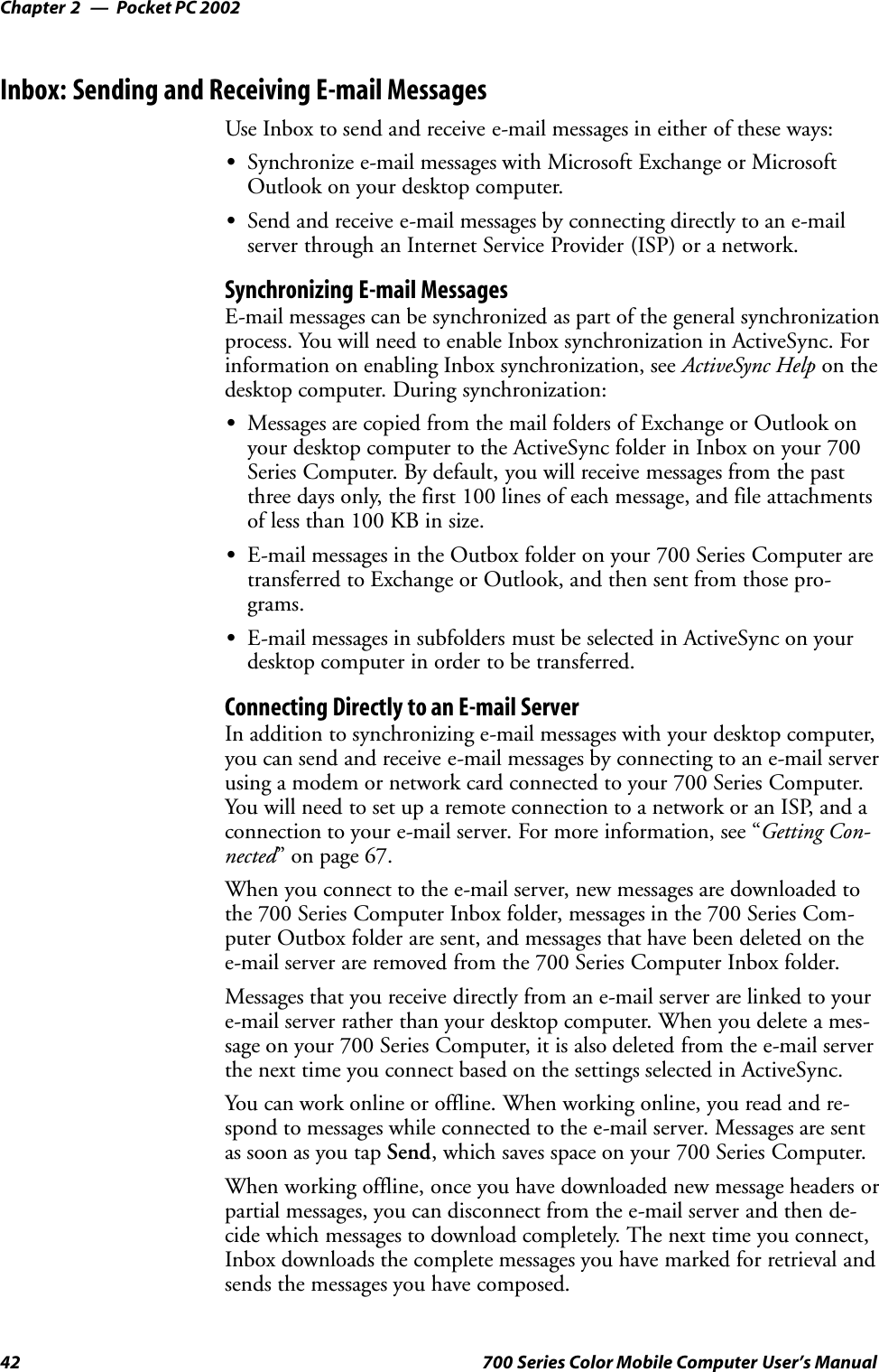 Pocket PC 2002Chapter —242 700 Series Color Mobile Computer User’s ManualInbox: Sending and Receiving E-mail MessagesUse Inbox to send and receive e-mail messages in either of these ways:SSynchronize e-mail messages with Microsoft Exchange or MicrosoftOutlook on your desktop computer.SSend and receive e-mail messages by connecting directly to an e-mailserver through an Internet Service Provider (ISP) or a network.Synchronizing E-mail MessagesE-mail messages can be synchronized as part of the general synchronizationprocess. You will need to enable Inbox synchronization in ActiveSync. Forinformation on enabling Inbox synchronization, see ActiveSync Help on thedesktop computer. During synchronization:SMessages are copied from the mail folders of Exchange or Outlook onyour desktop computer to the ActiveSync folder in Inbox on your 700Series Computer. By default, you will receive messages from the pastthree days only, the first 100 lines of each message, and file attachmentsof less than 100 KB in size.SE-mail messages in the Outbox folder on your 700 Series Computer aretransferred to Exchange or Outlook, and then sent from those pro-grams.SE-mail messages in subfolders must be selected in ActiveSync on yourdesktop computer in order to be transferred.Connecting Directly to an E-mail ServerIn addition to synchronizing e-mail messages with your desktop computer,you can send and receive e-mail messages by connecting to an e-mail serverusing a modem or network card connected to your 700 Series Computer.You will need to set up a remote connection to a network or an ISP, and aconnection to your e-mail server. For more information, see “Getting Con-nected” on page 67.When you connect to the e-mail server, new messages are downloaded tothe 700 Series Computer Inbox folder, messages in the 700 Series Com-puter Outbox folder are sent, and messages that have been deleted on thee-mail server are removed from the 700 Series Computer Inbox folder.Messages that you receive directly from an e-mail server are linked to youre-mail server rather than your desktop computer. When you delete a mes-sage on your 700 Series Computer, it is also deleted from the e-mail serverthe next time you connect based on the settings selected in ActiveSync.You can work online or offline. When working online, you read and re-spond to messages while connected to the e-mail server. Messages are sentas soon as you tap Send, which saves space on your 700 Series Computer.When working offline, once you have downloaded new message headers orpartial messages, you can disconnect from the e-mail server and then de-cide which messages to download completely. The next time you connect,Inbox downloads the complete messages you have marked for retrieval andsends the messages you have composed.