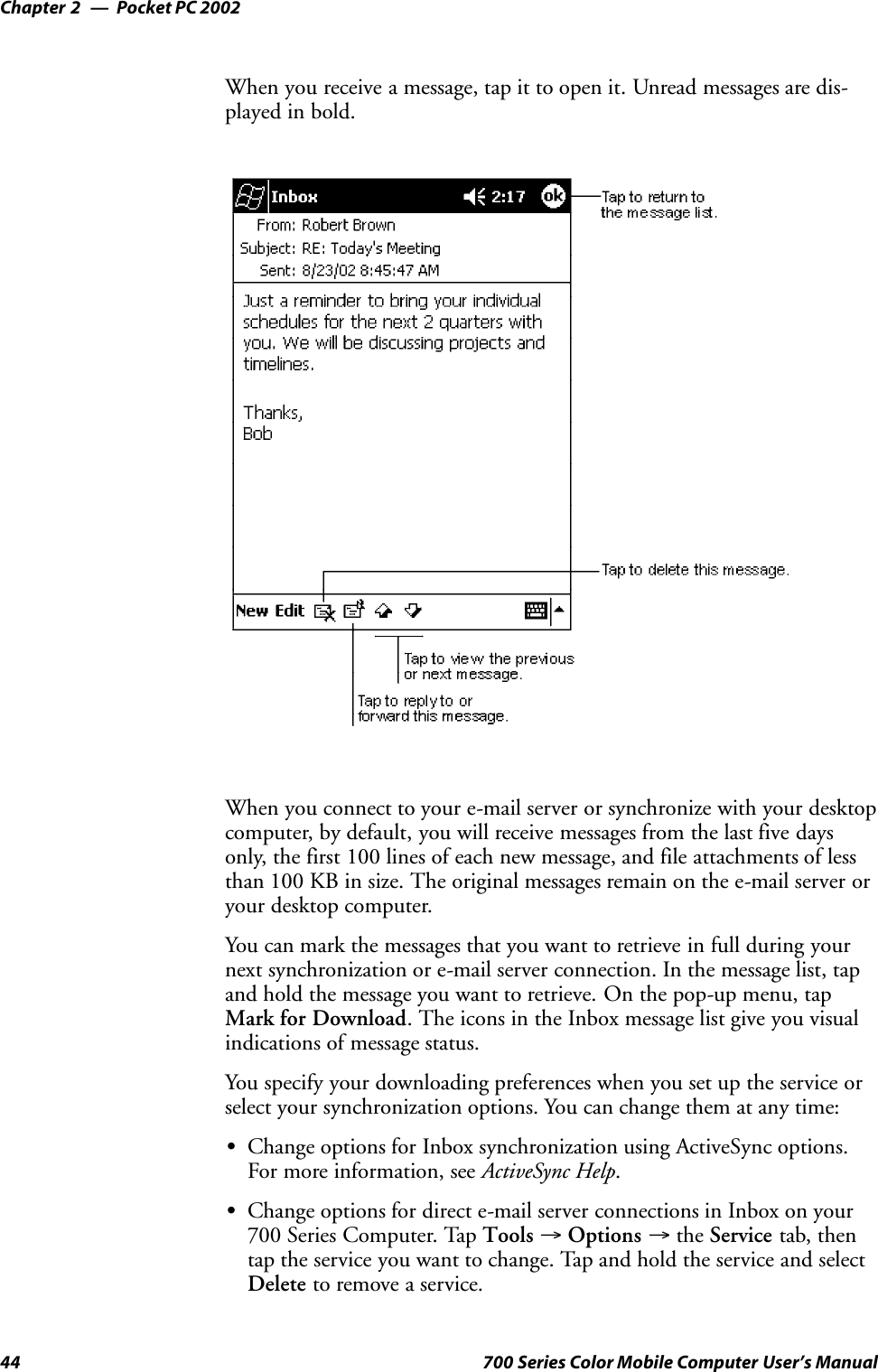 Pocket PC 2002Chapter —244 700 Series Color Mobile Computer User’s ManualWhen you receive a message, tap it to open it. Unread messages are dis-played in bold.When you connect to your e-mail server or synchronize with your desktopcomputer, by default, you will receive messages from the last five daysonly, the first 100 lines of each new message, and file attachments of lessthan 100 KB in size. The original messages remain on the e-mail server oryour desktop computer.You can mark the messages that you want to retrieve in full during yournext synchronization or e-mail server connection. In the message list, tapand hold the message you want to retrieve. On the pop-up menu, tapMark for Download. The icons in the Inbox message list give you visualindications of message status.You specify your downloading preferences when you set up the service orselect your synchronization options. You can change them at any time:SChange options for Inbox synchronization using ActiveSync options.For more information, see ActiveSync Help.SChange options for direct e-mail server connections in Inbox on your700 Series Computer. Tap Tools →Options →the Service tab, thentap the service you want to change. Tap and hold the service and selectDelete to remove a service.