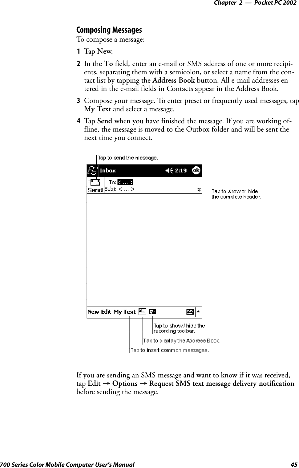 Pocket PC 2002—Chapter 245700 Series Color Mobile Computer User’s ManualComposing MessagesTo compose a message:1Tap New.2In the To field, enter an e-mail or SMS address of one or more recipi-ents, separating them with a semicolon, or select a name from the con-tact list by tapping the Address Book button. All e-mail addresses en-tered in the e-mail fields in Contacts appear in the Address Book.3Compose your message. To enter preset or frequently used messages, tapMy Text and select a message.4Tap Send when you have finished the message. If you are working of-fline, the message is moved to the Outbox folder and will be sent thenext time you connect.If you are sending an SMS message and want to know if it was received,tap Edit →Options →Request SMS text message delivery notificationbefore sending the message.