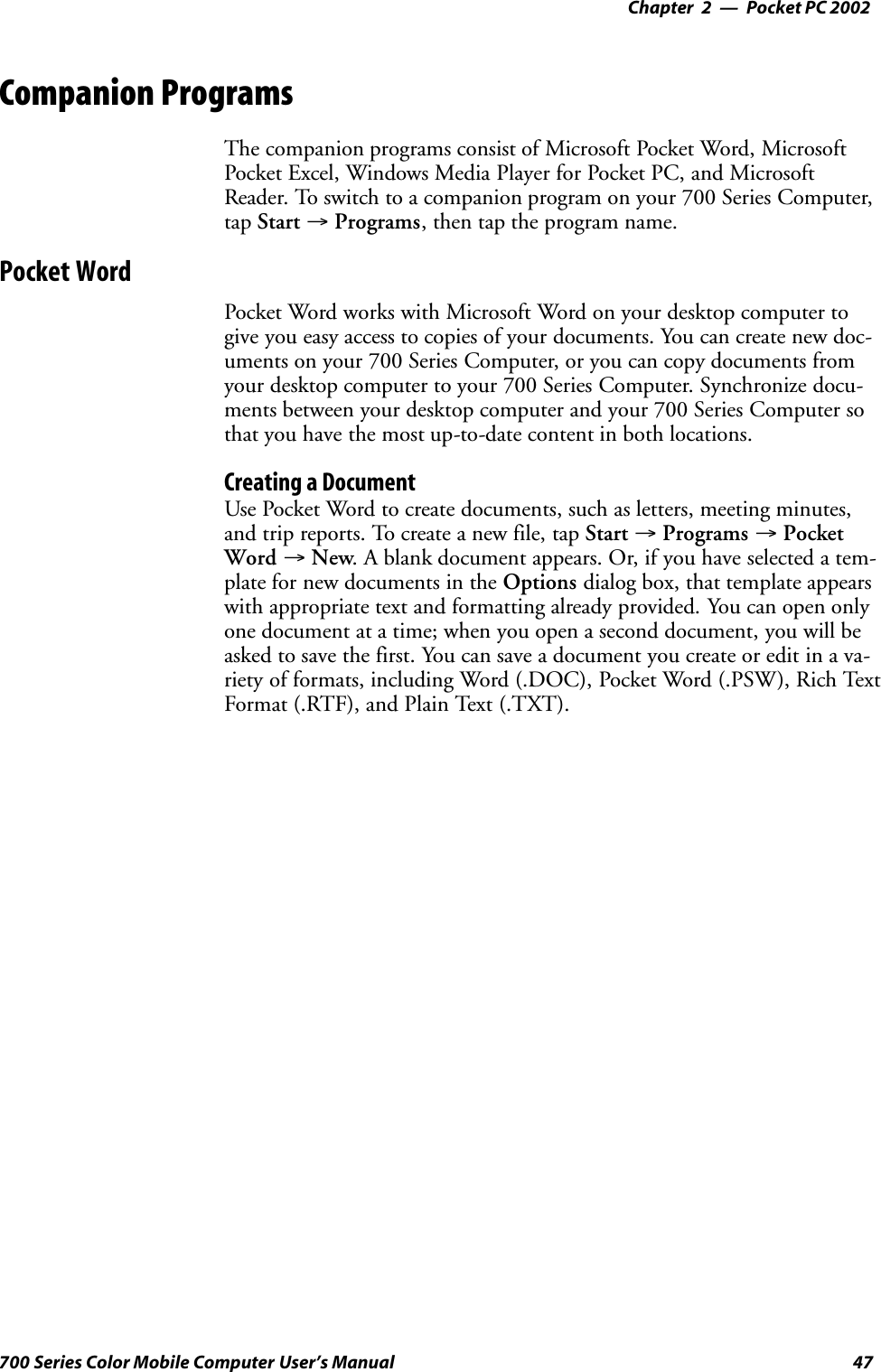 Pocket PC 2002—Chapter 247700 Series Color Mobile Computer User’s ManualCompanion ProgramsThe companion programs consist of Microsoft Pocket Word, MicrosoftPocket Excel, Windows Media Player for Pocket PC, and MicrosoftReader. To switch to a companion program on your 700 Series Computer,tap Start →Programs, then tap the program name.Pocket WordPocket Word works with Microsoft Word on your desktop computer togive you easy access to copies of your documents. You can create new doc-uments on your 700 Series Computer, or you can copy documents fromyour desktop computer to your 700 Series Computer. Synchronize docu-ments between your desktop computer and your 700 Series Computer sothat you have the most up-to-date content in both locations.Creating a DocumentUse Pocket Word to create documents, such as letters, meeting minutes,and trip reports. To create a new file, tap Start →Programs →PocketWord →New. A blank document appears. Or, if you have selected a tem-plate for new documents in the Options dialog box, that template appearswith appropriate text and formatting already provided. You can open onlyone document at a time; when you open a second document, you will beasked to save the first. You can save a document you create or edit in a va-riety of formats, including Word (.DOC), Pocket Word (.PSW), Rich TextFormat (.RTF), and Plain Text (.TXT).