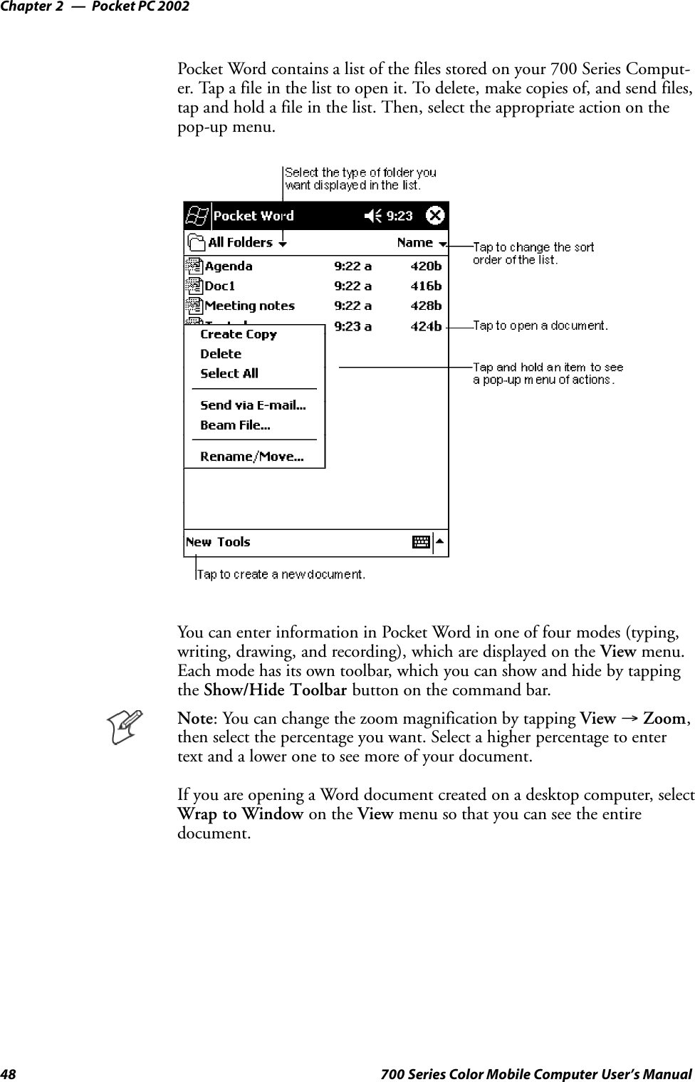 Pocket PC 2002Chapter —248 700 Series Color Mobile Computer User’s ManualPocket Word contains a list of the files stored on your 700 Series Comput-er. Tap a file in the list to open it. To delete, make copies of, and send files,tap and hold a file in the list. Then, select the appropriate action on thepop-up menu.You can enter information in Pocket Word in one of four modes (typing,writing, drawing, and recording), which are displayed on the View menu.Each mode has its own toolbar, which you can show and hide by tappingthe Show/Hide Toolbar button on the command bar.Note: You can change the zoom magnification by tapping View →Zoom,then select the percentage you want. Select a higher percentage to entertext and a lower one to see more of your document.If you are opening a Word document created on a desktop computer, selectWrap to Window on the View menu so that you can see the entiredocument.