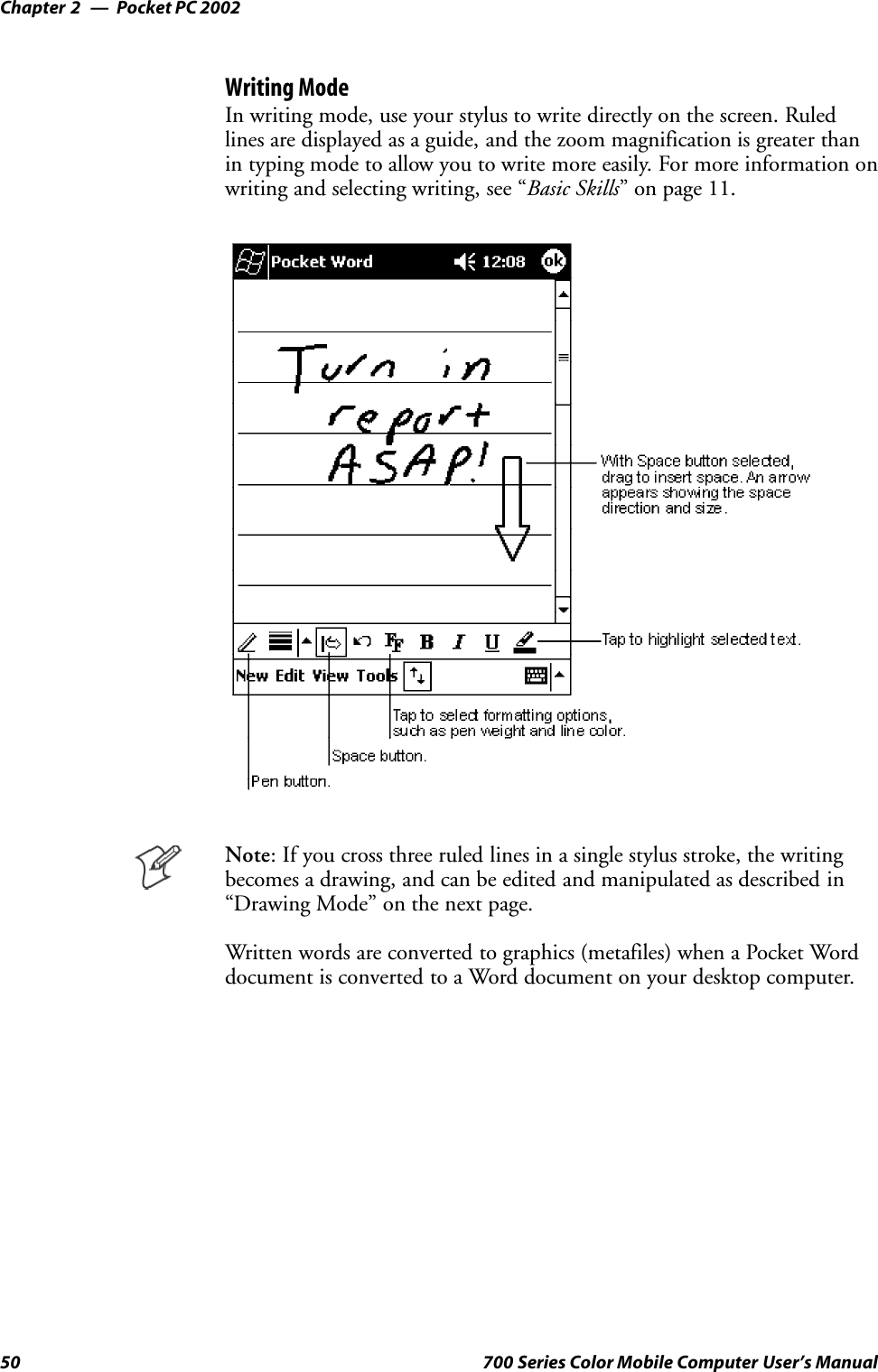 Pocket PC 2002Chapter —250 700 Series Color Mobile Computer User’s ManualWriting ModeIn writing mode, use your stylus to write directly on the screen. Ruledlines are displayed as a guide, and the zoom magnification is greater thanin typing mode to allow you to write more easily. For more information onwriting and selecting writing, see “Basic Skills” on page 11.Note: If you cross three ruled lines in a single stylus stroke, the writingbecomes a drawing, and can be edited and manipulated as described in“Drawing Mode” on the next page.Written words are converted to graphics (metafiles) when a Pocket Worddocument is converted to a Word document on your desktop computer.