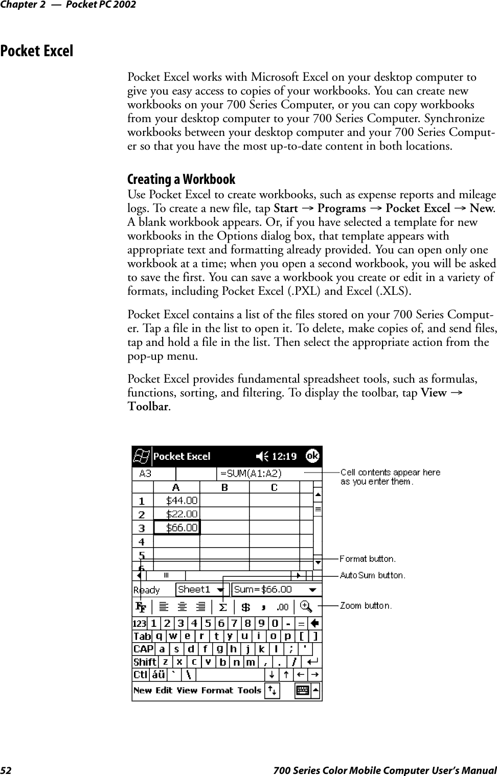 Pocket PC 2002Chapter —252 700 Series Color Mobile Computer User’s ManualPocket ExcelPocket Excel works with Microsoft Excel on your desktop computer togive you easy access to copies of your workbooks. You can create newworkbooks on your 700 Series Computer, or you can copy workbooksfrom your desktop computer to your 700 Series Computer. Synchronizeworkbooks between your desktop computer and your 700 Series Comput-er so that you have the most up-to-date content in both locations.Creating a WorkbookUse Pocket Excel to create workbooks, such as expense reports and mileagelogs. To create a new file, tap Start →Programs →Pocket Excel →New.A blank workbook appears. Or, if you have selected a template for newworkbooks in the Options dialog box, that template appears withappropriate text and formatting already provided. You can open only oneworkbook at a time; when you open a second workbook, you will be askedto save the first. You can save a workbook you create or edit in a variety offormats, including Pocket Excel (.PXL) and Excel (.XLS).Pocket Excel contains a list of the files stored on your 700 Series Comput-er. Tap a file in the list to open it. To delete, make copies of, and send files,tap and hold a file in the list. Then select the appropriate action from thepop-up menu.Pocket Excel provides fundamental spreadsheet tools, such as formulas,functions, sorting, and filtering. To display the toolbar, tap View →Toolbar.