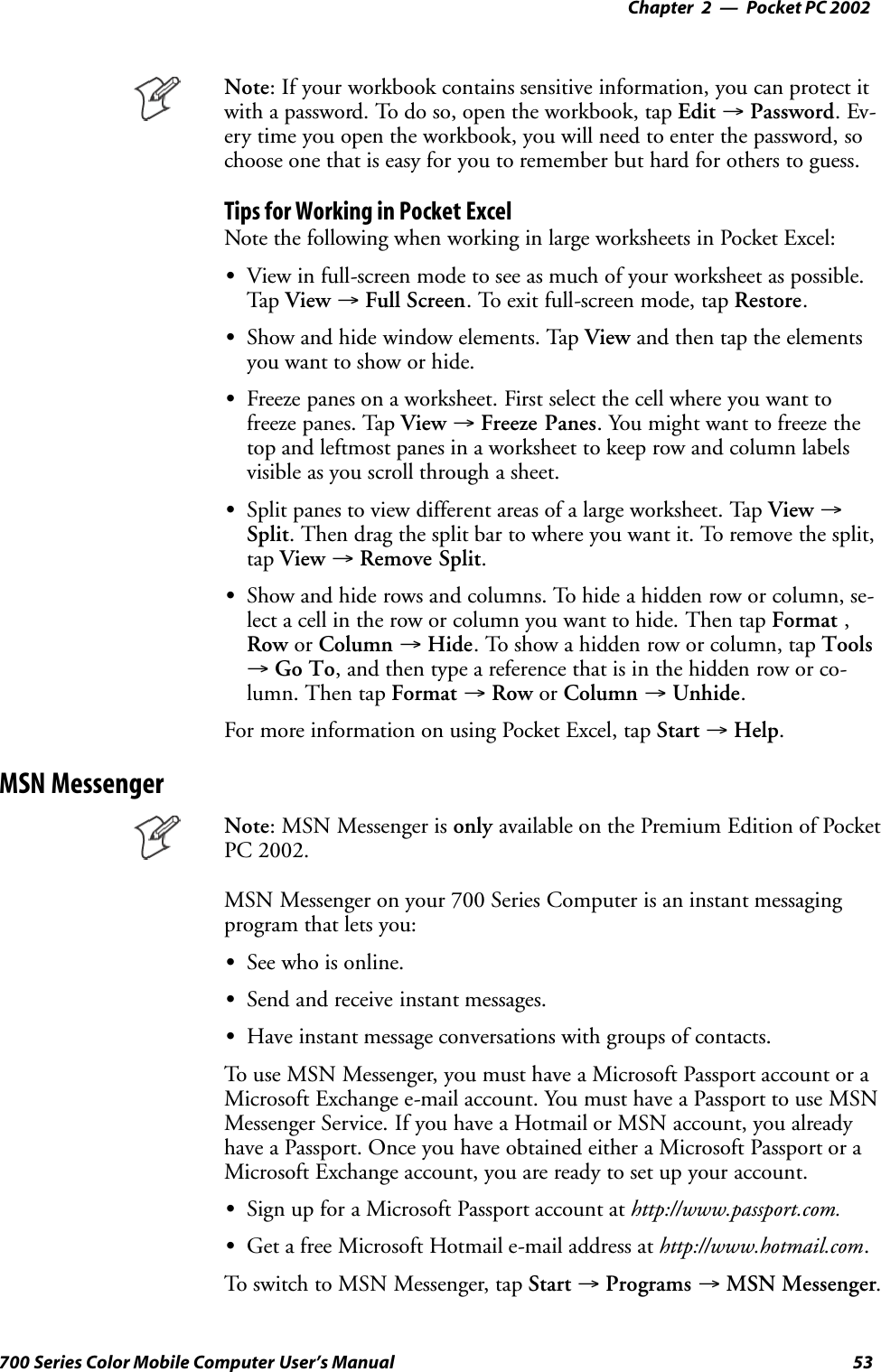 Pocket PC 2002—Chapter 253700 Series Color Mobile Computer User’s ManualNote: If your workbook contains sensitive information, you can protect itwith a password. To do so, open the workbook, tap Edit →Password.Ev-ery time you open the workbook, you will need to enter the password, sochoose one that is easy for you to remember but hard for others to guess.Tips for Working in Pocket ExcelNote the following when working in large worksheets in Pocket Excel:SView in full-screen mode to see as much of your worksheet as possible.Tap View →Full Screen. To exit full-screen mode, tap Restore.SShow and hide window elements. Tap View and then tap the elementsyouwanttoshoworhide.SFreeze panes on a worksheet. First select the cell where you want tofreeze panes. Tap View →Freeze Panes. You might want to freeze thetop and leftmost panes in a worksheet to keep row and column labelsvisible as you scroll through a sheet.SSplit panes to view different areas of a large worksheet. Tap View →Split. Then drag the split bar to where you want it. To remove the split,tap View →Remove Split.SShow and hide rows and columns. To hide a hidden row or column, se-lect a cell in the row or column you want to hide. Then tap Format ,Row or Column →Hide. To show a hidden row or column, tap Tools→Go To, and then type a reference that is in the hidden row or co-lumn. Then tap Format →Row or Column →Unhide.For more information on using Pocket Excel, tap Start →Help.MSN MessengerNote: MSN Messenger is only available on the Premium Edition of PocketPC 2002.MSN Messenger on your 700 Series Computer is an instant messagingprogram that lets you:SSee who is online.SSend and receive instant messages.SHave instant message conversations with groups of contacts.To use MSN Messenger, you must have a Microsoft Passport account or aMicrosoft Exchange e-mail account. You must have a Passport to use MSNMessenger Service. If you have a Hotmail or MSN account, you alreadyhave a Passport. Once you have obtained either a Microsoft Passport or aMicrosoft Exchange account, you are ready to set up your account.SSign up for a Microsoft Passport account at http://www.passport.com.SGet a free Microsoft Hotmail e-mail address at http://www.hotmail.com.To switch to MSN Messenger, tap Start →Programs →MSN Messenger.