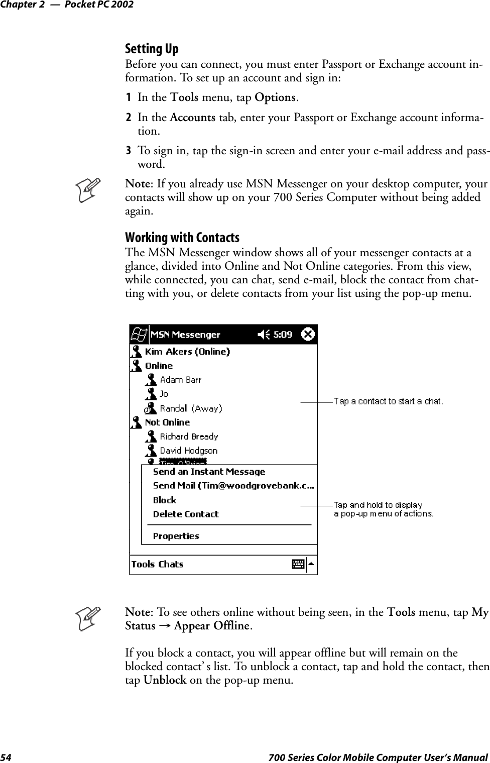 Pocket PC 2002Chapter —254 700 Series Color Mobile Computer User’s ManualSetting UpBefore you can connect, you must enter Passport or Exchange account in-formation. To set up an account and sign in:1In the Tools menu, tap Options.2In the Accounts tab, enter your Passport or Exchange account informa-tion.3To sign in, tap the sign-in screen and enter your e-mail address and pass-word.Note: If you already use MSN Messenger on your desktop computer, yourcontacts will show up on your 700 Series Computer without being addedagain.Working with ContactsThe MSN Messenger window shows all of your messenger contacts at aglance, divided into Online and Not Online categories. From this view,while connected, you can chat, send e-mail, block the contact from chat-ting with you, or delete contacts from your list using the pop-up menu.Note: To see others online without being seen, in the Tools menu, tap MyStatus →Appear Offline.If you block a contact, you will appear offline but will remain on theblocked contact’ s list. To unblock a contact, tap and hold the contact, thentap Unblock on the pop-up menu.