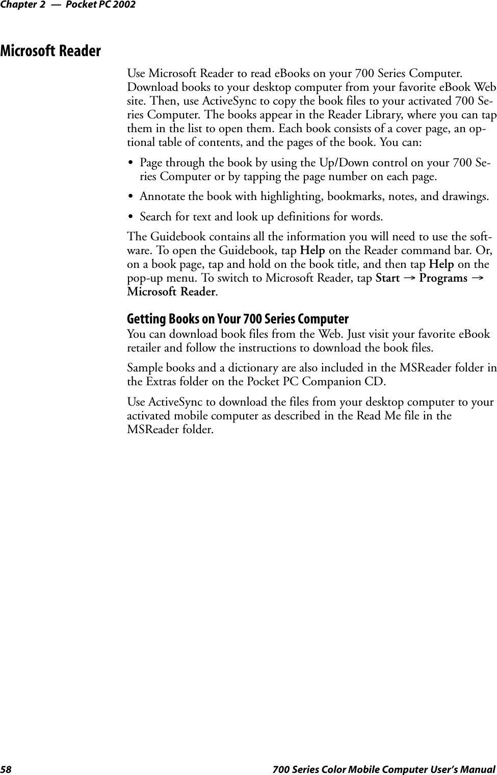 Pocket PC 2002Chapter —258 700 Series Color Mobile Computer User’s ManualMicrosoft ReaderUse Microsoft Reader to read eBooks on your 700 Series Computer.Download books to your desktop computer from your favorite eBook Website. Then, use ActiveSync to copy the book files to your activated 700 Se-ries Computer. The books appear in the Reader Library, where you can tapthem in the list to open them. Each book consists of a cover page, an op-tional table of contents, and the pages of the book. You can:SPage through the book by using the Up/Down control on your 700 Se-ries Computer or by tapping the page number on each page.SAnnotate the book with highlighting, bookmarks, notes, and drawings.SSearch for text and look up definitions for words.The Guidebook contains all the information you will need to use the soft-ware. To open the Guidebook, tap Help on the Reader command bar. Or,on a book page, tap and hold on the book title, and then tap Help on thepop-up menu. To switch to Microsoft Reader, tap Start →Programs →Microsoft Reader.Getting Books on Your 700 Series ComputerYou can download book files from the Web. Just visit your favorite eBookretailer and follow the instructions to download the book files.Sample books and a dictionary are also included in the MSReader folder inthe Extras folder on the Pocket PC Companion CD.Use ActiveSync to download the files from your desktop computer to youractivated mobile computer as described in the Read Me file in theMSReader folder.