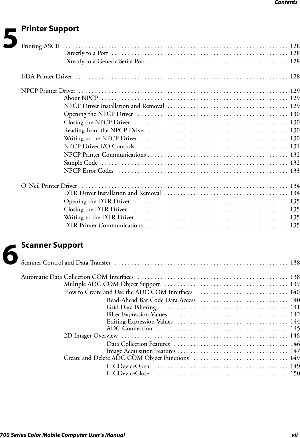 Contentsvii700 Series Color Mobile Computer User’s ManualPrinter SupportPrinting ASCII 128.....................................................................Directly to a Port 128......................................................Directly to a Generic Serial Port 128...........................................IrDA Printer Driver 128.................................................................NPCP Printer Driver 129................................................................About NPCP 129.........................................................NPCP Driver Installation and Removal 129.....................................Opening the NPCP Driver 130..............................................Closing the NPCP Driver 130...............................................Reading from the NPCP Driver 130...........................................Writing to the NPCP Driver 130.............................................NPCP Driver I/O Controls 131..............................................NPCP Printer Communications 132...........................................Sample Code 132.........................................................NPCP Error Codes 133....................................................O’ Neil Printer Driver 134...............................................................DTR Driver Installation and Removal 134......................................Opening the DTR Driver 135...............................................Closing the DTR Driver 135................................................Writing to the DTR Driver 135..............................................DTR Printer Communications 135............................................Scanner SupportScanner Control and Data Transfer 138.....................................................Automatic Data Collection COM Interfaces 138..............................................Multiple ADC COM Object Support 139......................................How to Create and Use the ADC COM Interfaces 140............................Read-Ahead Bar Code Data Access 140............................Grid Data Filtering 141........................................Filter Expression Values 142....................................Editing Expression Values 144..................................ADC Connection 145.........................................2D Imager Overview 146...................................................Data Collection Features 146...................................Image Acquisition Features 147..................................Create and Delete ADC COM Object Functions 149.............................ITCDeviceOpen 149.........................................ITCDeviceClose 150..........................................56