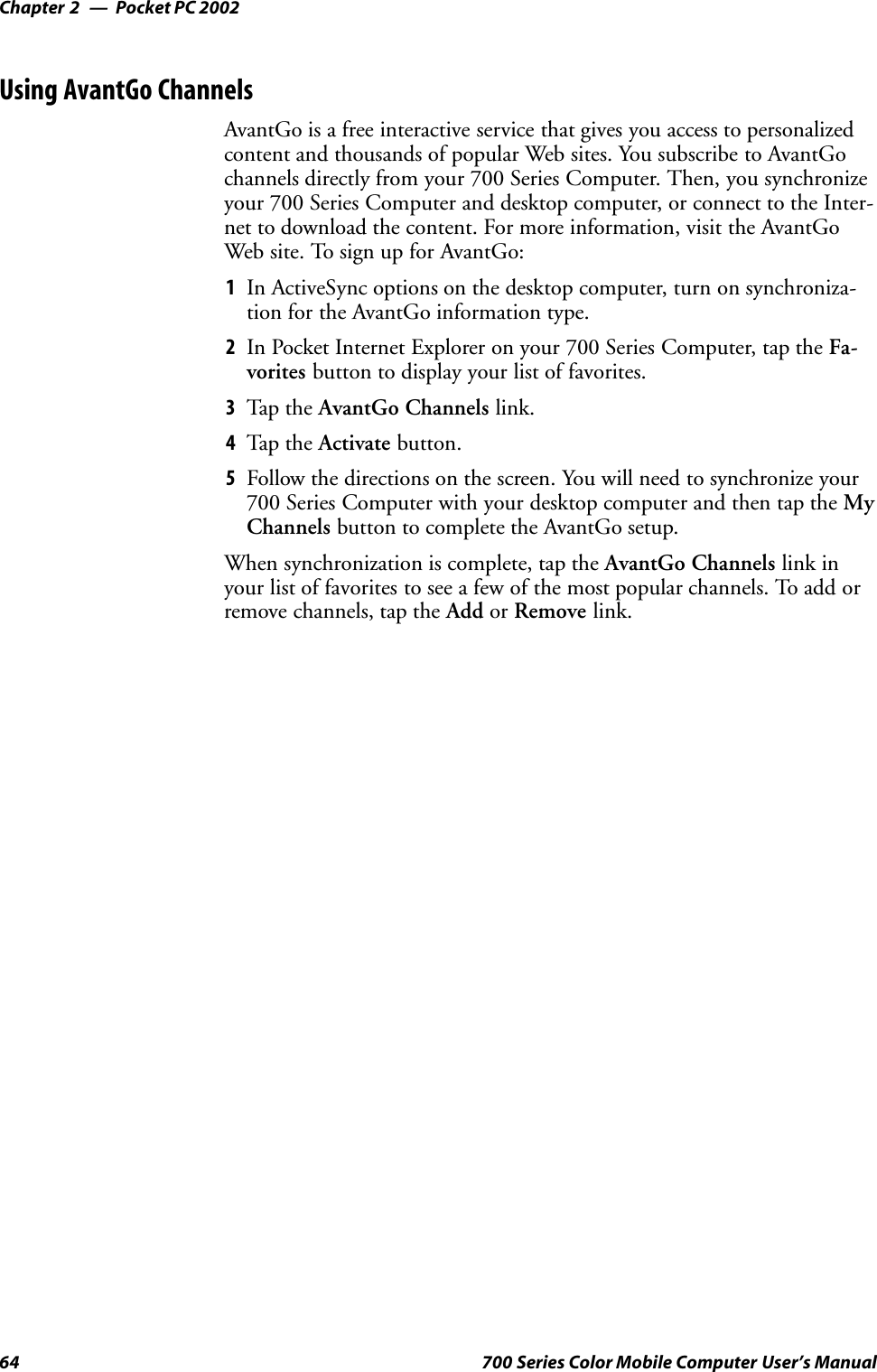 Pocket PC 2002Chapter —264 700 Series Color Mobile Computer User’s ManualUsing AvantGo ChannelsAvantGo is a free interactive service that gives you access to personalizedcontent and thousands of popular Web sites. You subscribe to AvantGochannels directly from your 700 Series Computer. Then, you synchronizeyour 700 Series Computer and desktop computer, or connect to the Inter-net to download the content. For more information, visit the AvantGoWeb site. To sign up for AvantGo:1In ActiveSync options on the desktop computer, turn on synchroniza-tion for the AvantGo information type.2In Pocket Internet Explorer on your 700 Series Computer, tap the Fa-vorites button to display your list of favorites.3Tap t he AvantGo Channels link.4Tap t he Activate button.5Follow the directions on the screen. You will need to synchronize your700 Series Computer with your desktop computer and then tap the MyChannels button to complete the AvantGo setup.When synchronization is complete, tap the AvantGo Channels link inyour list of favorites to see a few of the most popular channels. To add orremove channels, tap the Add or Remove link.