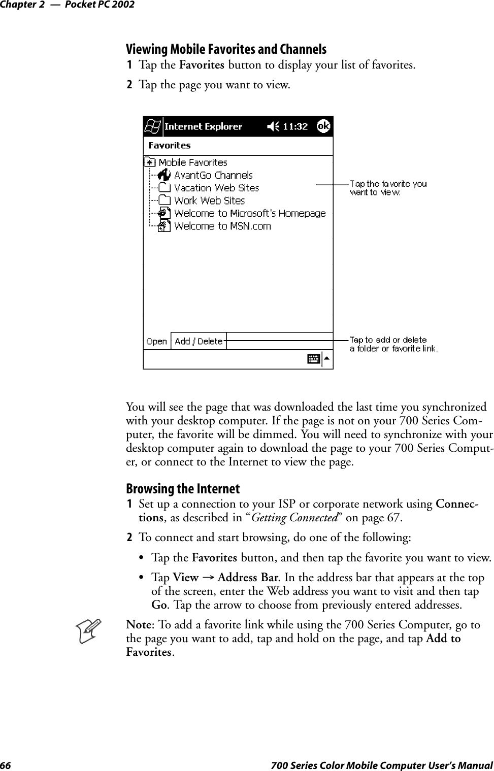 Pocket PC 2002Chapter —266 700 Series Color Mobile Computer User’s ManualViewing Mobile Favorites and Channels1Tap t he Favorites button to display your list of favorites.2Tap the page you want to view.You will see the page that was downloaded the last time you synchronizedwith your desktop computer. If the page is not on your 700 Series Com-puter, the favorite will be dimmed. You will need to synchronize with yourdesktop computer again to download the page to your 700 Series Comput-er, or connect to the Internet to view the page.Browsing the Internet1Set up a connection to your ISP or corporate network using Connec-tions, as described in “Getting Connected” on page 67.2To connect and start browsing, do one of the following:STap t he Favorites button, and then tap the favorite you want to view.STap View →Address Bar. In the address bar that appears at the topof the screen, enter the Web address you want to visit and then tapGo. Tap the arrow to choose from previously entered addresses.Note: To add a favorite link while using the 700 Series Computer, go tothe page you want to add, tap and hold on the page, and tap Add toFavorites.