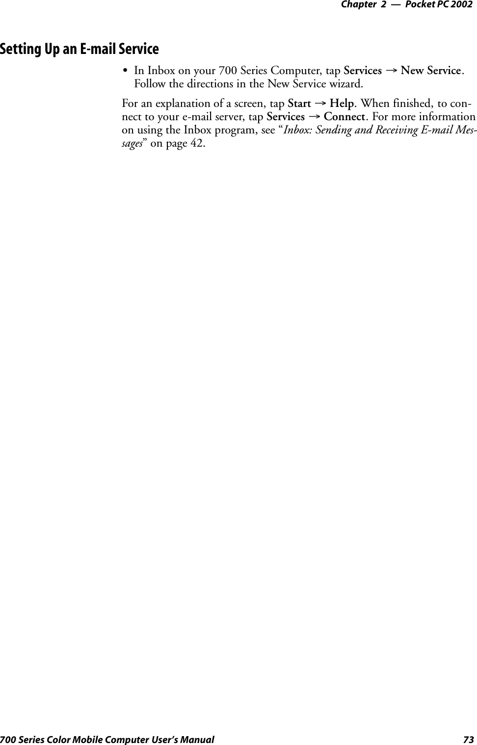 Pocket PC 2002—Chapter 273700 Series Color Mobile Computer User’s ManualSetting Up an E-mail ServiceSIn Inbox on your 700 Series Computer, tap Services →New Service.Follow the directions in the New Service wizard.For an explanation of a screen, tap Start →Help. When finished, to con-nect to your e-mail server, tap Services →Connect. For more informationon using the Inbox program, see “Inbox: Sending and Receiving E-mail Mes-sages” on page 42.