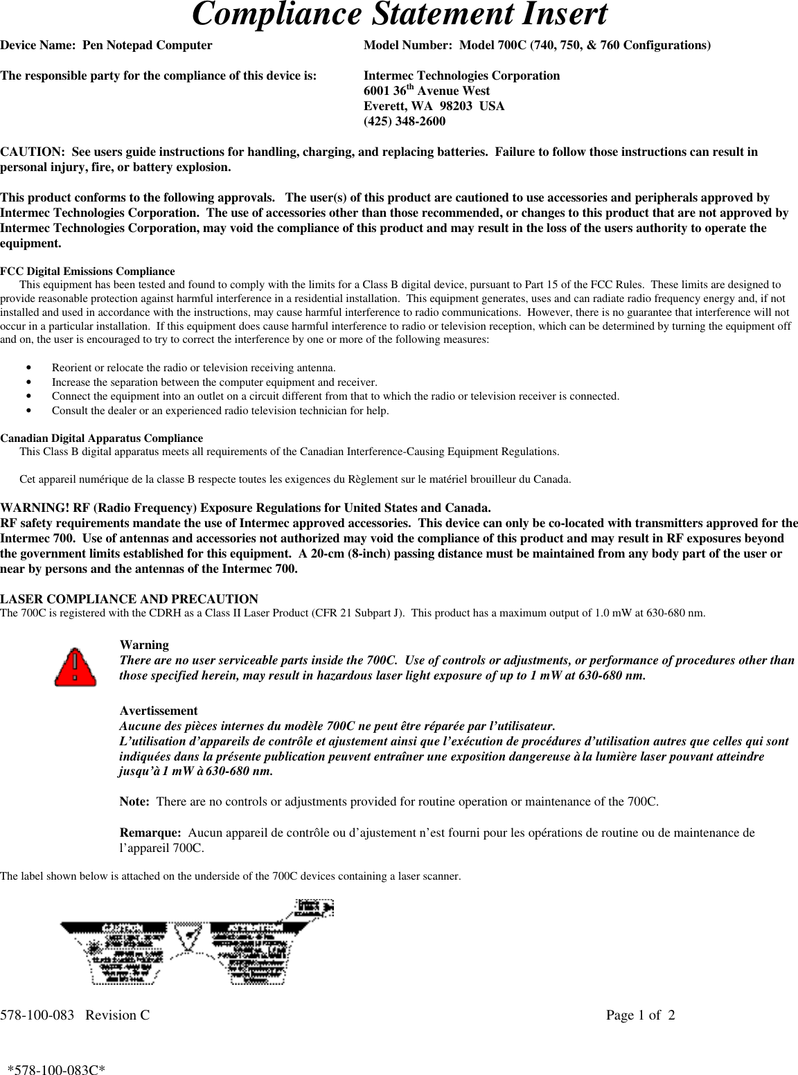 578-100-083   Revision C Page 1 of  2*578-100-083C*  *578-100-083C*Compliance Statement InsertDevice Name:  Pen Notepad Computer Model Number:  Model 700C (740, 750, &amp; 760 Configurations)The responsible party for the compliance of this device is: Intermec Technologies Corporation6001 36th Avenue WestEverett, WA  98203  USA(425) 348-2600CAUTION:  See users guide instructions for handling, charging, and replacing batteries.  Failure to follow those instructions can result inpersonal injury, fire, or battery explosion.This product conforms to the following approvals.   The user(s) of this product are cautioned to use accessories and peripherals approved byIntermec Technologies Corporation.  The use of accessories other than those recommended, or changes to this product that are not approved byIntermec Technologies Corporation, may void the compliance of this product and may result in the loss of the users authority to operate theequipment.FCC Digital Emissions ComplianceThis equipment has been tested and found to comply with the limits for a Class B digital device, pursuant to Part 15 of the FCC Rules.  These limits are designed toprovide reasonable protection against harmful interference in a residential installation.  This equipment generates, uses and can radiate radio frequency energy and, if notinstalled and used in accordance with the instructions, may cause harmful interference to radio communications.  However, there is no guarantee that interference will notoccur in a particular installation.  If this equipment does cause harmful interference to radio or television reception, which can be determined by turning the equipment offand on, the user is encouraged to try to correct the interference by one or more of the following measures:• Reorient or relocate the radio or television receiving antenna.• Increase the separation between the computer equipment and receiver.• Connect the equipment into an outlet on a circuit different from that to which the radio or television receiver is connected.• Consult the dealer or an experienced radio television technician for help.Canadian Digital Apparatus ComplianceThis Class B digital apparatus meets all requirements of the Canadian Interference-Causing Equipment Regulations.Cet appareil numérique de la classe B respecte toutes les exigences du Règlement sur le matériel brouilleur du Canada.WARNING! RF (Radio Frequency) Exposure Regulations for United States and Canada.RF safety requirements mandate the use of Intermec approved accessories.  This device can only be co-located with transmitters approved for theIntermec 700.  Use of antennas and accessories not authorized may void the compliance of this product and may result in RF exposures beyondthe government limits established for this equipment.  A 20-cm (8-inch) passing distance must be maintained from any body part of the user ornear by persons and the antennas of the Intermec 700.LASER COMPLIANCE AND PRECAUTIONThe 700C is registered with the CDRH as a Class II Laser Product (CFR 21 Subpart J).  This product has a maximum output of 1.0 mW at 630-680 nm.WarningThere are no user serviceable parts inside the 700C.  Use of controls or adjustments, or performance of procedures other thanthose specified herein, may result in hazardous laser light exposure of up to 1 mW at 630-680 nm.AvertissementAucune des pièces internes du modèle 700C ne peut être réparée par l’utilisateur.L’utilisation d’appareils de contrôle et ajustement ainsi que l’exécution de procédures d’utilisation autres que celles qui sontindiquées dans la présente publication peuvent entraîner une exposition dangereuse à la lumière laser pouvant atteindrejusqu’à 1 mW à 630-680 nm.Note:  There are no controls or adjustments provided for routine operation or maintenance of the 700C.Remarque:  Aucun appareil de contrôle ou d’ajustement n’est fourni pour les opérations de routine ou de maintenance del’appareil 700C.The label shown below is attached on the underside of the 700C devices containing a laser scanner.