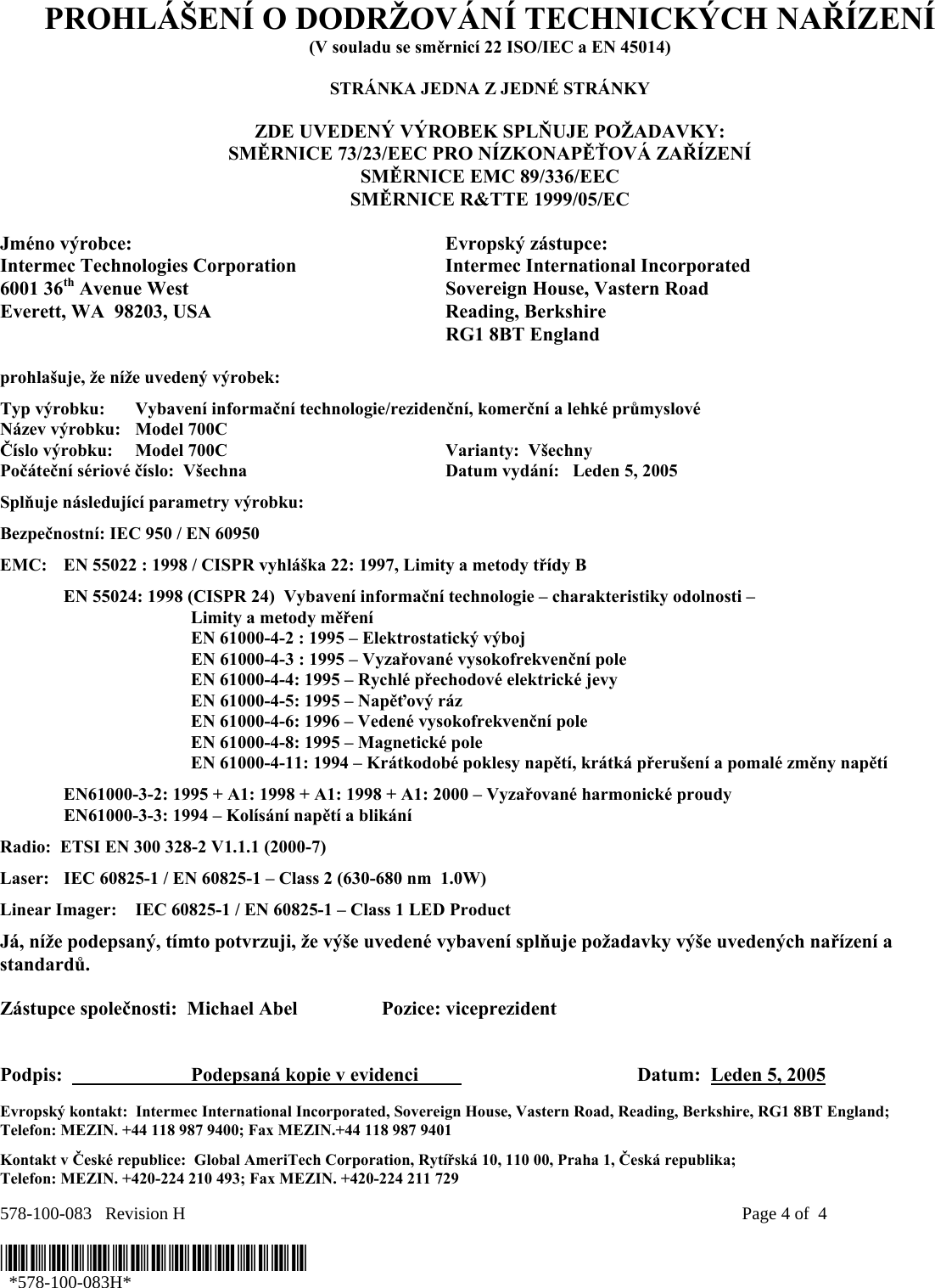 578-100-083   Revision H    Page 4 of  4  *578-100-083H*   *578-100-083H* PROHLÁŠENÍ O DODRŽOVÁNÍ TECHNICKÝCH NAŘÍZENÍ (V souladu se směrnicí 22 ISO/IEC a EN 45014)  STRÁNKA JEDNA Z JEDNÉ STRÁNKY  ZDE UVEDENÝ VÝROBEK SPLŇUJE POŽADAVKY: SMĚRNICE 73/23/EEC PRO NÍZKONAPĚŤOVÁ ZAŘÍZENÍ SMĚRNICE EMC 89/336/EEC SMĚRNICE R&amp;TTE 1999/05/EC  Jméno výrobce:  Evropský zástupce: Intermec Technologies Corporation  Intermec International Incorporated 6001 36th Avenue West  Sovereign House, Vastern Road Everett, WA  98203, USA  Reading, Berkshire   RG1 8BT England  prohlašuje, že níže uvedený výrobek: Typ výrobku:  Vybavení informační technologie/rezidenční, komerční a lehké průmyslové Název výrobku:   Model 700C Číslo výrobku:  Model 700C  Varianty:  Všechny   Počáteční sériové číslo:  Všechna  Datum vydání:   Leden 5, 2005 Splňuje následující parametry výrobku: Bezpečnostní: IEC 950 / EN 60950 EMC:  EN 55022 : 1998 / CISPR vyhláška 22: 1997, Limity a metody třídy B   EN 55024: 1998 (CISPR 24)  Vybavení informační technologie – charakteristiky odolnosti –     Limity a metody měření   EN 61000-4-2 : 1995 – Elektrostatický výboj     EN 61000-4-3 : 1995 – Vyzařované vysokofrekvenční pole     EN 61000-4-4: 1995 – Rychlé přechodové elektrické jevy     EN 61000-4-5: 1995 – Napěťový ráz     EN 61000-4-6: 1996 – Vedené vysokofrekvenční pole     EN 61000-4-8: 1995 – Magnetické pole     EN 61000-4-11: 1994 – Krátkodobé poklesy napětí, krátká přerušení a pomalé změny napětí    EN61000-3-2: 1995 + A1: 1998 + A1: 1998 + A1: 2000 – Vyzařované harmonické proudy  EN61000-3-3: 1994 – Kolísání napětí a blikání Radio:  ETSI EN 300 328-2 V1.1.1 (2000-7) Laser:  IEC 60825-1 / EN 60825-1 – Class 2 (630-680 nm  1.0W) Linear Imager:  IEC 60825-1 / EN 60825-1 – Class 1 LED Product Já, níže podepsaný, tímto potvrzuji, že výše uvedené vybavení splňuje požadavky výše uvedených nařízení a standardů.  Zástupce společnosti:  Michael Abel  Pozice: viceprezident   Podpis:    Podepsaná kopie v evidenci                           Datum:  Leden 5, 2005 Evropský kontakt:  Intermec International Incorporated, Sovereign House, Vastern Road, Reading, Berkshire, RG1 8BT England;  Telefon: MEZIN. +44 118 987 9400; Fax MEZIN.+44 118 987 9401 Kontakt v České republice:  Global AmeriTech Corporation, Rytířská 10, 110 00, Praha 1, Česká republika;  Telefon: MEZIN. +420-224 210 493; Fax MEZIN. +420-224 211 729 