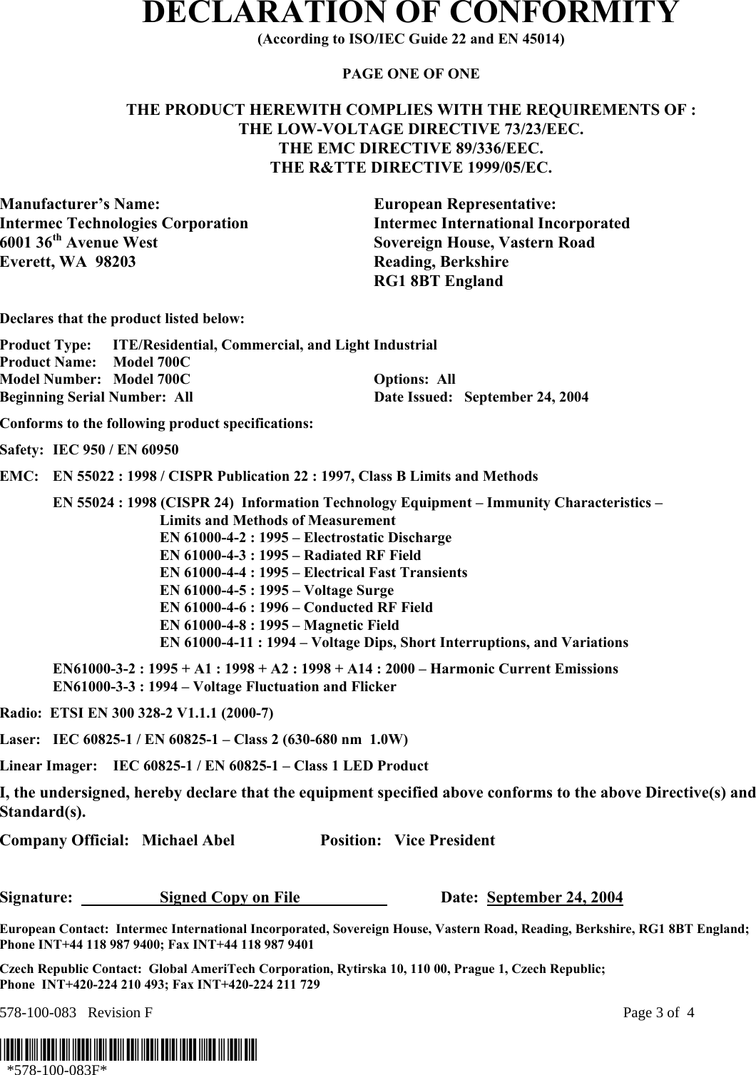 578-100-083   Revision F    Page 3 of  4  *578-100-083F*   *578-100-083F* DECLARATION OF CONFORMITY (According to ISO/IEC Guide 22 and EN 45014)  PAGE ONE OF ONE  THE PRODUCT HEREWITH COMPLIES WITH THE REQUIREMENTS OF : THE LOW-VOLTAGE DIRECTIVE 73/23/EEC. THE EMC DIRECTIVE 89/336/EEC. THE R&amp;TTE DIRECTIVE 1999/05/EC.  Manufacturer’s Name:  European Representative: Intermec Technologies Corporation  Intermec International Incorporated 6001 36th Avenue West  Sovereign House, Vastern Road Everett, WA  98203  Reading, Berkshire   RG1 8BT England  Declares that the product listed below: Product Type:  ITE/Residential, Commercial, and Light Industrial Product Name:    Model 700C Model Number:  Model 700C  Options:  All   Beginning Serial Number:  All  Date Issued:   September 24, 2004 Conforms to the following product specifications: Safety:  IEC 950 / EN 60950 EMC:  EN 55022 : 1998 / CISPR Publication 22 : 1997, Class B Limits and Methods   EN 55024 : 1998 (CISPR 24)  Information Technology Equipment – Immunity Characteristics –        Limits and Methods of Measurement     EN 61000-4-2 : 1995 – Electrostatic Discharge     EN 61000-4-3 : 1995 – Radiated RF Field     EN 61000-4-4 : 1995 – Electrical Fast Transients     EN 61000-4-5 : 1995 – Voltage Surge     EN 61000-4-6 : 1996 – Conducted RF Field     EN 61000-4-8 : 1995 – Magnetic Field     EN 61000-4-11 : 1994 – Voltage Dips, Short Interruptions, and Variations   EN61000-3-2 : 1995 + A1 : 1998 + A2 : 1998 + A14 : 2000 – Harmonic Current Emissions   EN61000-3-3 : 1994 – Voltage Fluctuation and Flicker Radio:  ETSI EN 300 328-2 V1.1.1 (2000-7) Laser:  IEC 60825-1 / EN 60825-1 – Class 2 (630-680 nm  1.0W) Linear Imager:  IEC 60825-1 / EN 60825-1 – Class 1 LED Product I, the undersigned, hereby declare that the equipment specified above conforms to the above Directive(s) and Standard(s). Company Official:   Michael Abel  Position:   Vice President   Signature:    Signed Copy on File      Date:  September 24, 2004  European Contact:  Intermec International Incorporated, Sovereign House, Vastern Road, Reading, Berkshire, RG1 8BT England;  Phone INT+44 118 987 9400; Fax INT+44 118 987 9401 Czech Republic Contact:  Global AmeriTech Corporation, Rytirska 10, 110 00, Prague 1, Czech Republic;  Phone  INT+420-224 210 493; Fax INT+420-224 211 729 