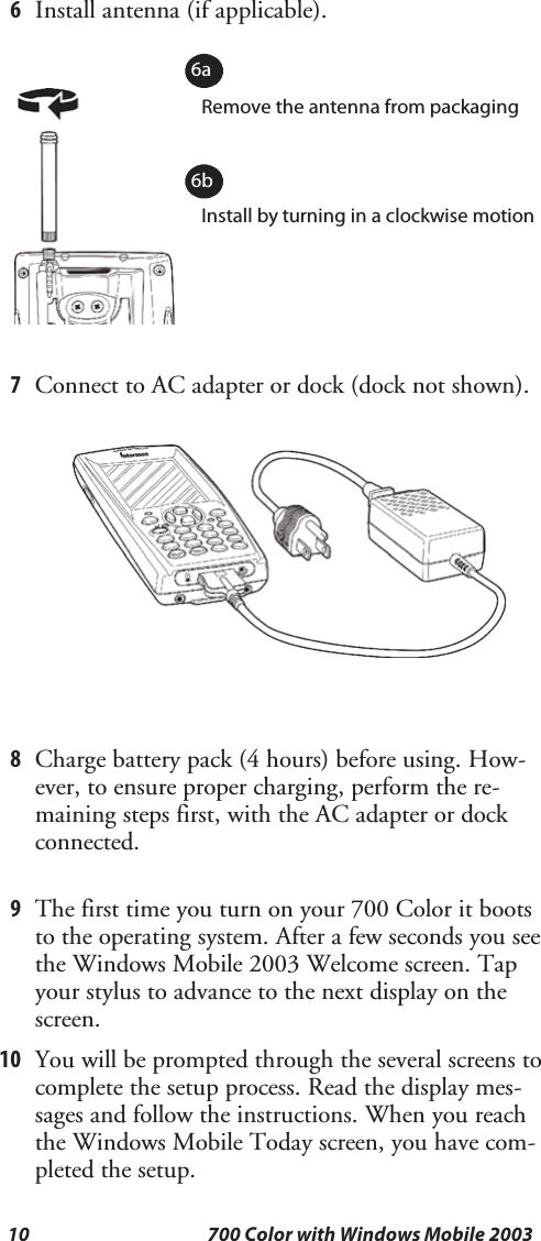 10 700 Color with Windows Mobile 20036Install antenna (if applicable).Remove the antenna from packagingInstall by turning in a clockwise motion6a6b7Connect to AC adapter or dock (dock not shown).8Charge battery pack (4 hours) before using. How-ever, to ensure proper charging, perform the re-maining steps first, with the AC adapter or dockconnected.9The first time you turn on your 700 Color it bootsto the operating system. After a few seconds you seethe Windows Mobile 2003 Welcome screen. Tapyour stylus to advance to the next display on thescreen.10 You will be prompted through the several screens tocomplete the setup process. Read the display mes-sages and follow the instructions. When you reachthe Windows Mobile Today screen, you have com-pleted the setup.