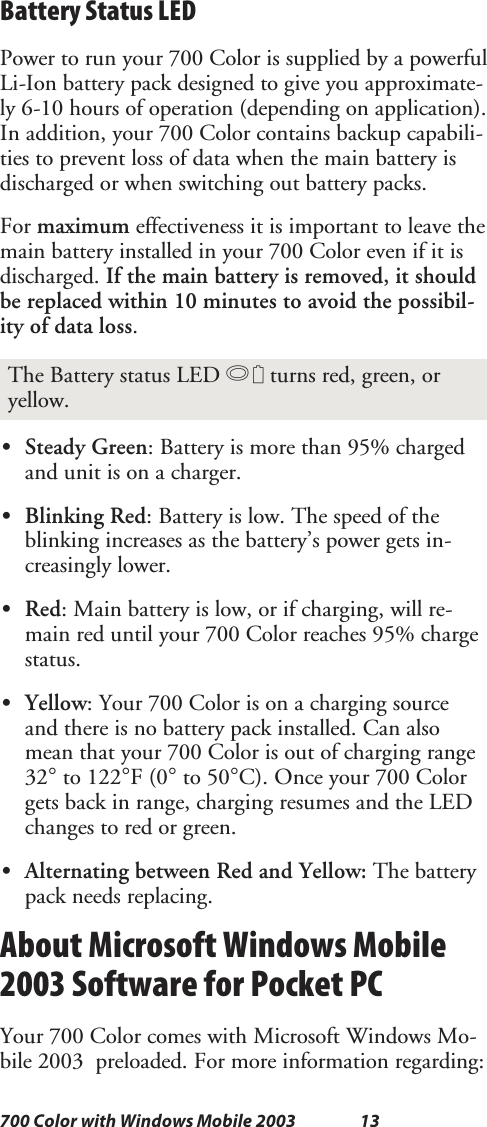 13700 Color with Windows Mobile 2003Battery Status LEDPower to run your 700 Color is supplied by a powerfulLi-Ion battery pack designed to give you approximate-ly 6-10 hours of operation (depending on application).In addition, your 700 Color contains backup capabili-ties to prevent loss of data when the main battery isdischarged or when switching out battery packs.For maximum effectiveness it is important to leave themain battery installed in your 700 Color even if it isdischarged. If the main battery is removed, it shouldbe replaced within 10 minutes to avoid the possibil-ity of data loss.The Battery status LED Bturns red, green, oryellow.SSteady Green: Battery is more than 95% chargedand unit is on a charger.SBlinking Red: Battery is low. The speed of theblinkingincreasesasthebattery’spowergetsin-creasingly lower.SRed: Main battery is low, or if charging, will re-main red until your 700 Color reaches 95% chargestatus.SYellow: Your 700 Color is on a charging sourceand there is no battery pack installed. Can alsomean that your 700 Color is out of charging range32°to 122°F(0°to 50°C). Once your 700 Colorgets back in range, charging resumes and the LEDchanges to red or green.SAlternating between Red and Yellow: The batterypack needs replacing.About Microsoft Windows Mobile2003 Software for Pocket PCYour 700 Color comes with Microsoft Windows Mo-bile 2003 preloaded. For more information regarding: