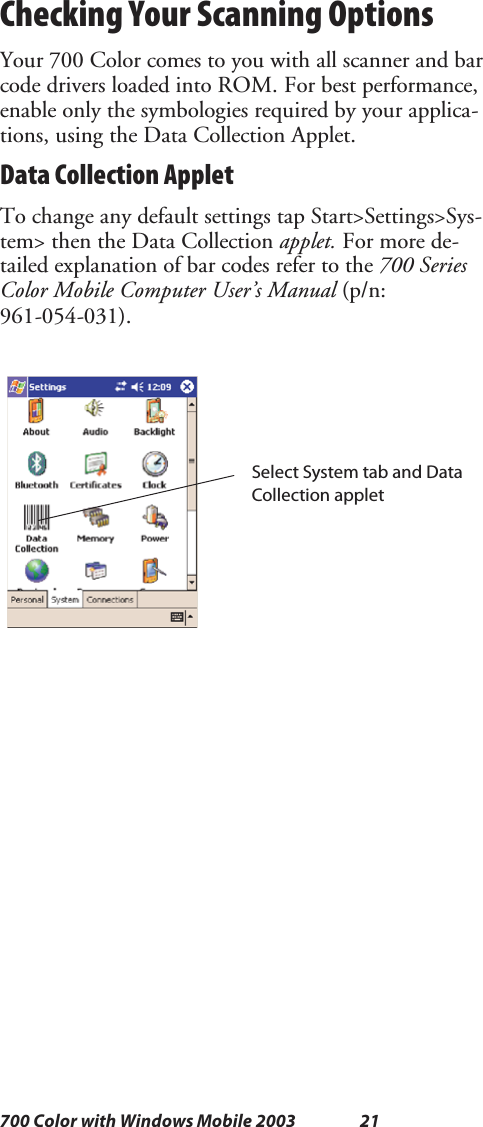 21700 Color with Windows Mobile 2003Checking Your Scanning OptionsYour 700 Color comes to you with all scanner and barcode drivers loaded into ROM. For best performance,enable only the symbologies required by your applica-tions, using the Data Collection Applet.Data Collection AppletTo change any default settings tap Start&gt;Settings&gt;Sys-tem&gt; then the Data Collection applet. For more de-tailed explanation of bar codes refer to the 700 SeriesColor Mobile Computer User’s Manual (p/n:961-054-031).Select System tab and DataCollection applet