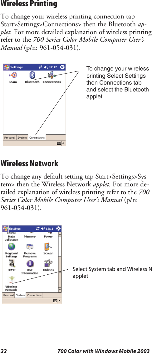 22 700 Color with Windows Mobile 2003Wireless PrintingTo change your wireless printing connection tapStart&gt;Settings&gt;Connections&gt; then the Bluetooth ap-plet. For more detailed explanation of wireless printingrefer to the 700 Series Color Mobile Computer User’sManual (p/n: 961-054-031).To change your wirelessprinting Select Settingsthen Connections taband select the BluetoothappletWireless NetworkTo change any default setting tap Start&gt;Settings&gt;Sys-tem&gt; then the Wireless Network applet. For more de-tailed explanation of wireless printing refer to the 700Series Color Mobile Computer User’s Manual (p/n:961-054-031).Select System tab and Wireless Napplet