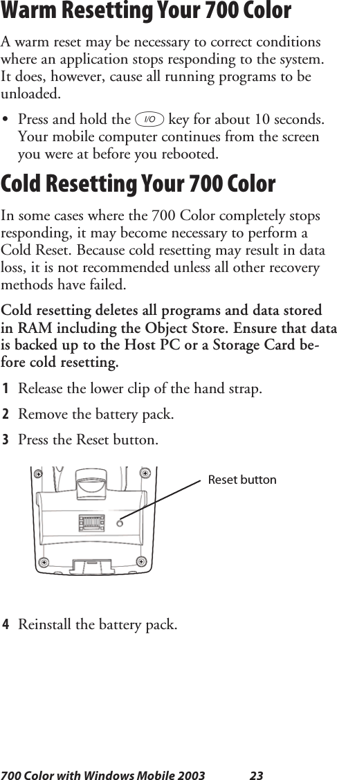 23700 Color with Windows Mobile 2003Warm Resetting Your 700 ColorA warm reset may be necessary to correct conditionswhere an application stops responding to the system.It does, however, cause all running programs to beunloaded.SPress and hold the Ikey for about 10 seconds.Your mobile computer continues from the screenyou were at before you rebooted.Cold Resetting Your 700 ColorIn some cases where the 700 Color completely stopsresponding, it may become necessary to perform aCold Reset. Because cold resetting may result in dataloss, it is not recommended unless all other recoverymethods have failed.Cold resetting deletes all programs and data storedin RAM including the Object Store. Ensure that datais backed up to the Host PC or a Storage Card be-fore cold resetting.1Release the lower clip of the hand strap.2Remove the battery pack.3Press the Reset button.Reset button4Reinstall the battery pack.