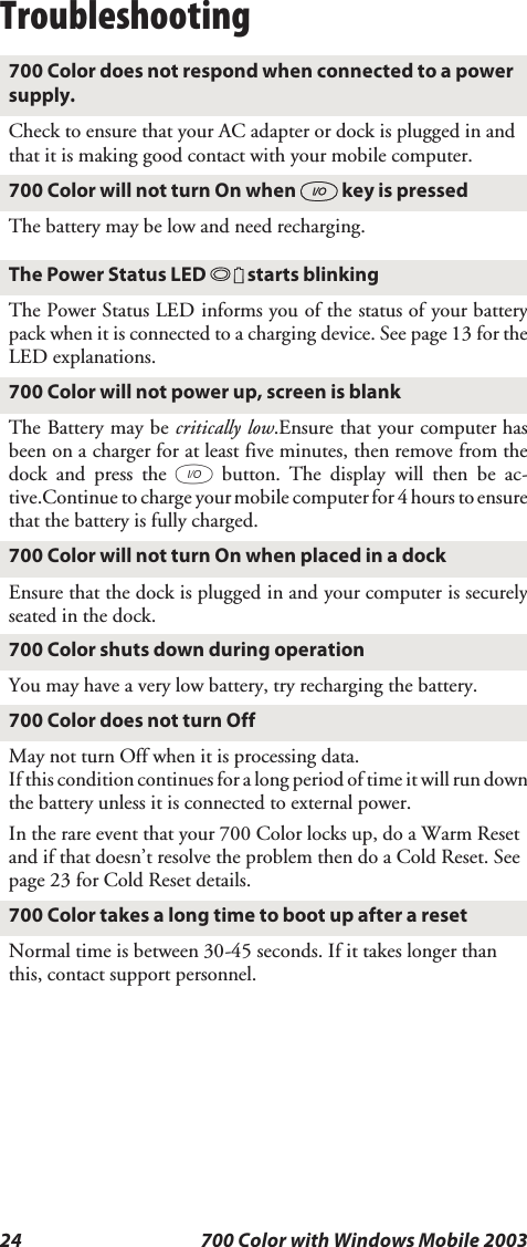 24 700 Color with Windows Mobile 2003Troubleshooting700 Color does not respond when connected to a powersupply.Check to ensure that your AC adapter or dock is plugged in andthat it is making good contact with your mobile computer.700 Color will not turn On when Ikey is pressedThe battery may be low and need recharging.The Power Status LED Bstarts blinkingThe Power Status LED informs you of the status of your batterypack when it is connected to a charging device. See page 13 for theLED explanations.700 Color will not power up, screen is blankThe Battery may be critically low.Ensure that your computer hasbeen on a charger for at least five minutes, then remove from thedock and press the Ibutton. The display will then be ac-tive.Continue to charge your mobile computer for 4 hours toensurethat the battery is fully charged.700 Color will not turn On when placed in a dockEnsure that the dock is plugged in and your computer is securelyseated in the dock.700 Color shuts down during operationYou may have a very low battery, try recharging the battery.700ColordoesnotturnOffMay not turn Off when it is processing data.If this condition continues for a long period of time it will run downthe battery unless it is connected to external power.Intherareeventthatyour700Colorlocksup,doaWarmResetand if that doesn’t resolve the problem then do a Cold Reset. Seepage 23 for Cold Reset details.700 Color takes a long time to boot up after a resetNormal time is between 30-45 seconds. If it takes longer thanthis, contact support personnel.