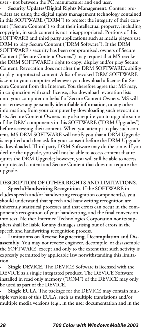 28 700 Color with Windows Mobile 2003user - not between the PC manufacturer and end user.·Security Updates/Digital Rights Management.Contentpro-viders are using the digital rights management technology containedin this SOFTWARE (”DRM”) to protect the integrity of their con-tent (”Secure Content”) so that their intellectual property, includingcopyright, in such content is not misappropriated. Portions of thisSOFTWARE and third party applications such as media players useDRM to play Secure Content (”DRM Software”). If the DRMSOFTWARE’s security has been compromised, owners of SecureContent (”Secure Content Owners”) may request that MS revokethe DRM SOFTWARE’s right to copy, display and/or play SecureContent. Revocation does not alter the DRM SOFTWARE’s abilityto play unprotected content. A list of revoked DRM SOFTWAREis sent to your computer whenever you download a license for Se-cure Content from the Internet. You therefore agree that MS may,in conjunction with such license, also download revocation listsonto your computer on behalf of Secure Content Owners. MS willnot retrieve any personally identifiable information, or any otherinformation, from your computer by downloading such revocationlists. Secure Content Owners may also require you to upgrade someof the DRM components in this SOFTWARE (”DRM Upgrades”)before accessing their content. When you attempt to play such con-tent, MS DRM SOFTWARE will notify you that a DRM Upgradeis required and then ask for your consent before the DRM Upgradeis downloaded. Third party DRM Software may do the same. If youdecline the upgrade, you will not be able to access content that re-quires the DRM Upgrade; however, you will still be able to accessunprotected content and Secure Content that does not require theupgrade.DESCRIPTION OF OTHER RIGHTS AND LIMITATIONS.·Speech/Handwriting Recognition.IftheSOFTWAREin-cludes speech and/or handwriting recognition component(s), youshould understand that speech and handwriting recognition areinherently statistical processes and that errors can occur in the com-ponent’s recognition of your handwriting, and the final conversioninto text. Neither Intermec Technologies Corporation nor its sup-pliers shall be liable for any damages arising out of errors in thespeech and handwriting recognition process.·Limitations on Reverse Engineering, Decompilation and Dis-assembly. You may not reverse engineer, decompile, or disassemblethe SOFTWARE, except and only to the extent that such activity isexpressly permitted by applicable law notwithstanding this limita-tion.·Single DEVICE. The DEVICE Software is licensed with theDEVICE as a single integrated product. The DEVICE Softwareinstalled in read only memory (”ROM”) of the DEVICE may onlybe used as part of the DEVICE.·Single EULA. The package for the DEVICE may contain mul-tiple versions of this EULA, such as multiple translations and/ormultiple media versions (e.g., in the user documentation and in the